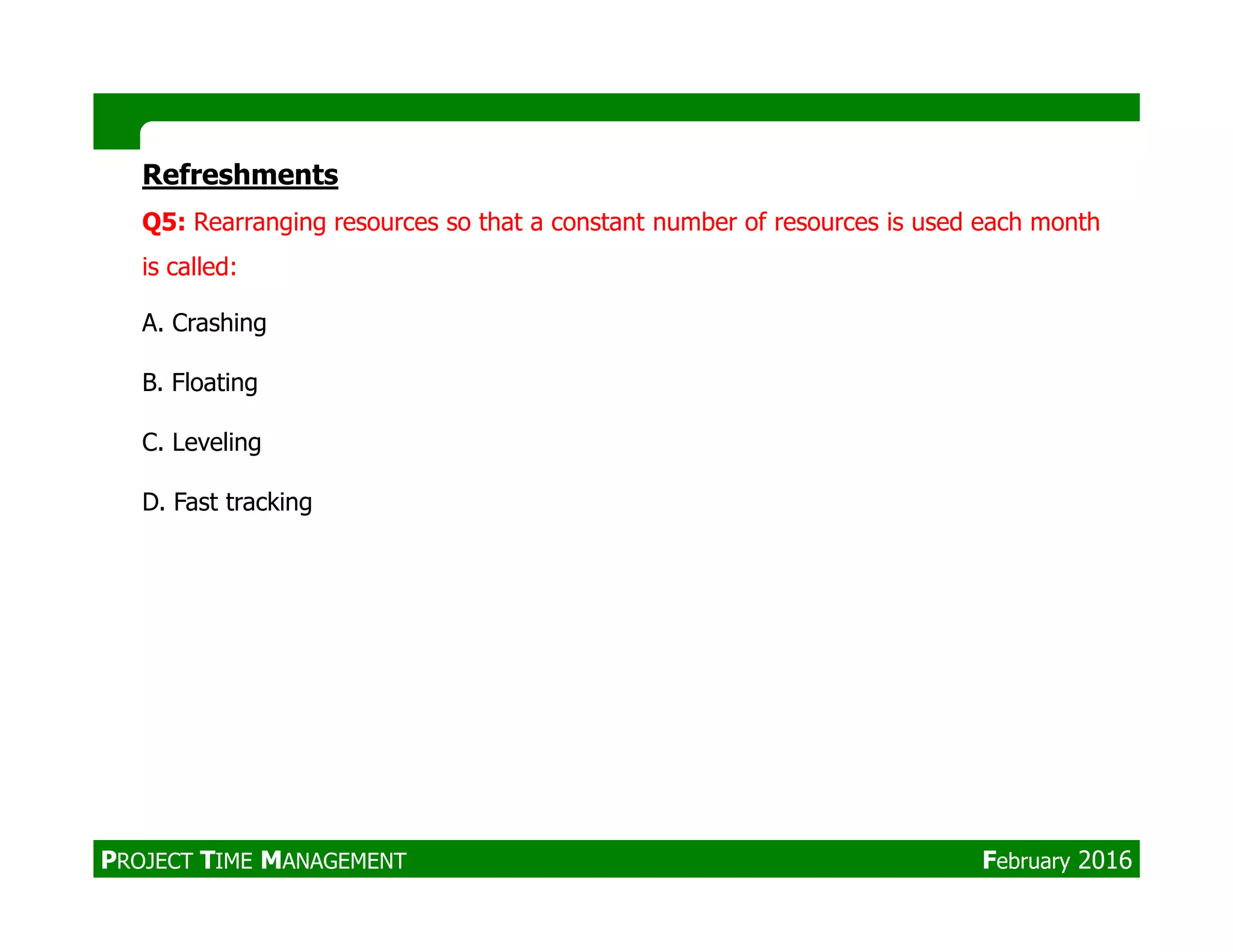 Refreshments
Q5: Rearranging resources so that a constant number of resources is used each month
is called:
A. Crashing
B. Floating
C. Leveling
D. Fast tracking
PROJECT TIME MANAGEMENT February 2016
 
