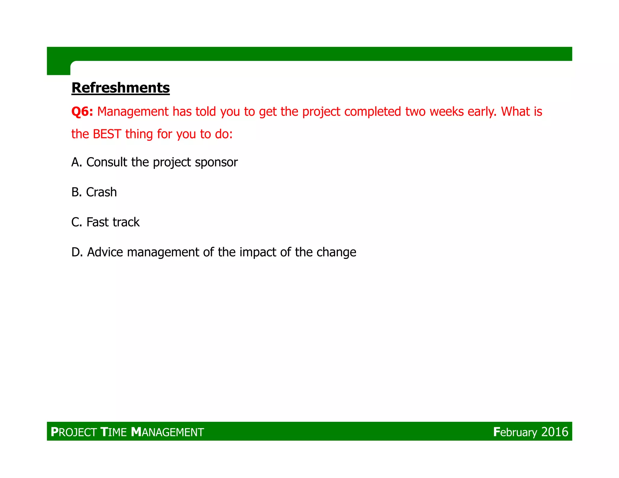 Refreshments
Q6: Management has told you to get the project completed two weeks early. What is
the BEST thing for you to do:
A. Consult the project sponsor
B. Crash
C. Fast track
D. Advice management of the impact of the change
PROJECT TIME MANAGEMENT February 2016
 