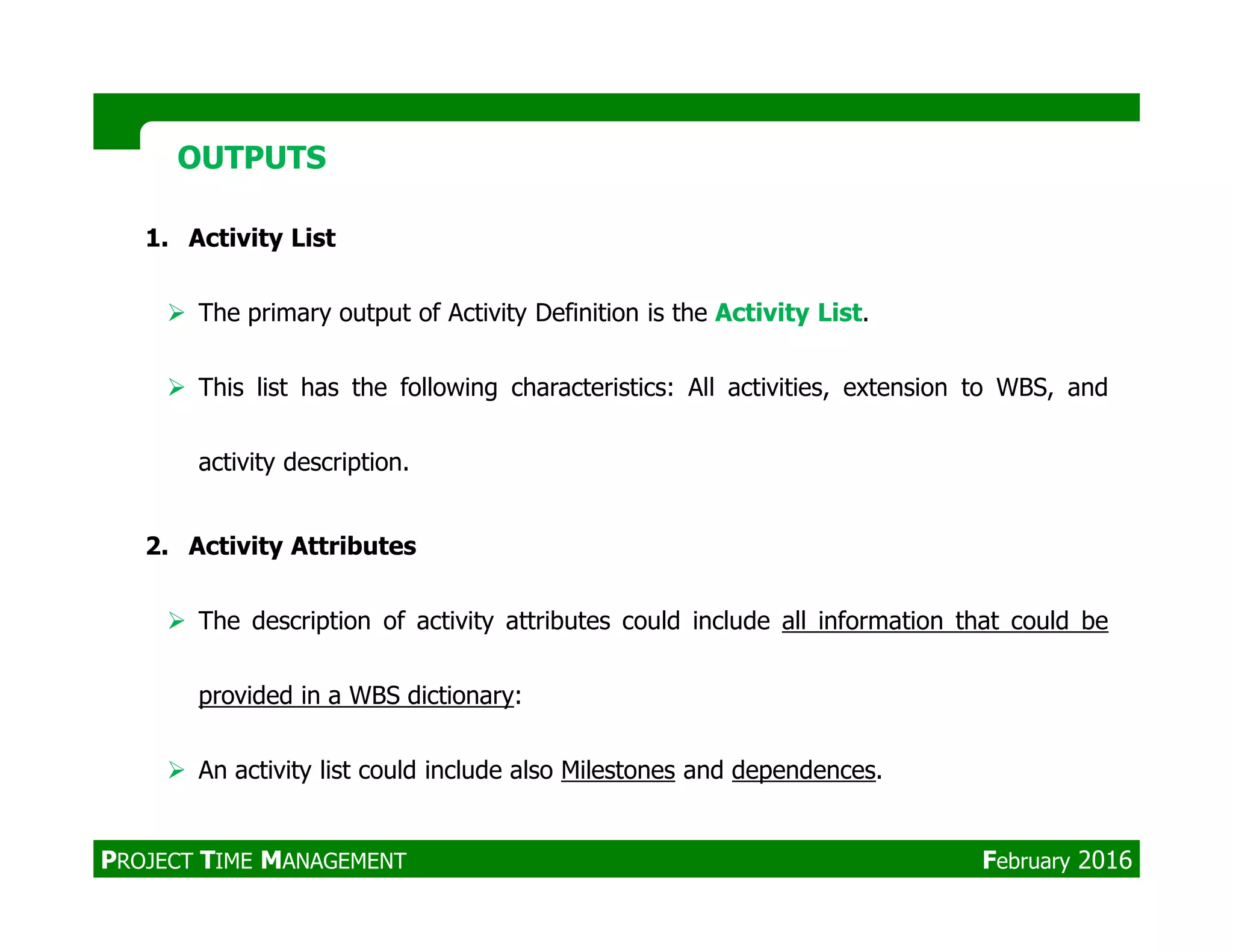 1. Activity List
The primary output of Activity Definition is the Activity List.
This list has the following characteristics: All activities, extension to WBS, and
activity description.
OUTPUTSOUTPUTS
2. Activity Attributes
The description of activity attributes could include all information that could be
provided in a WBS dictionary:
An activity list could include also Milestones and dependences.
PROJECT TIME MANAGEMENT February 2016
 