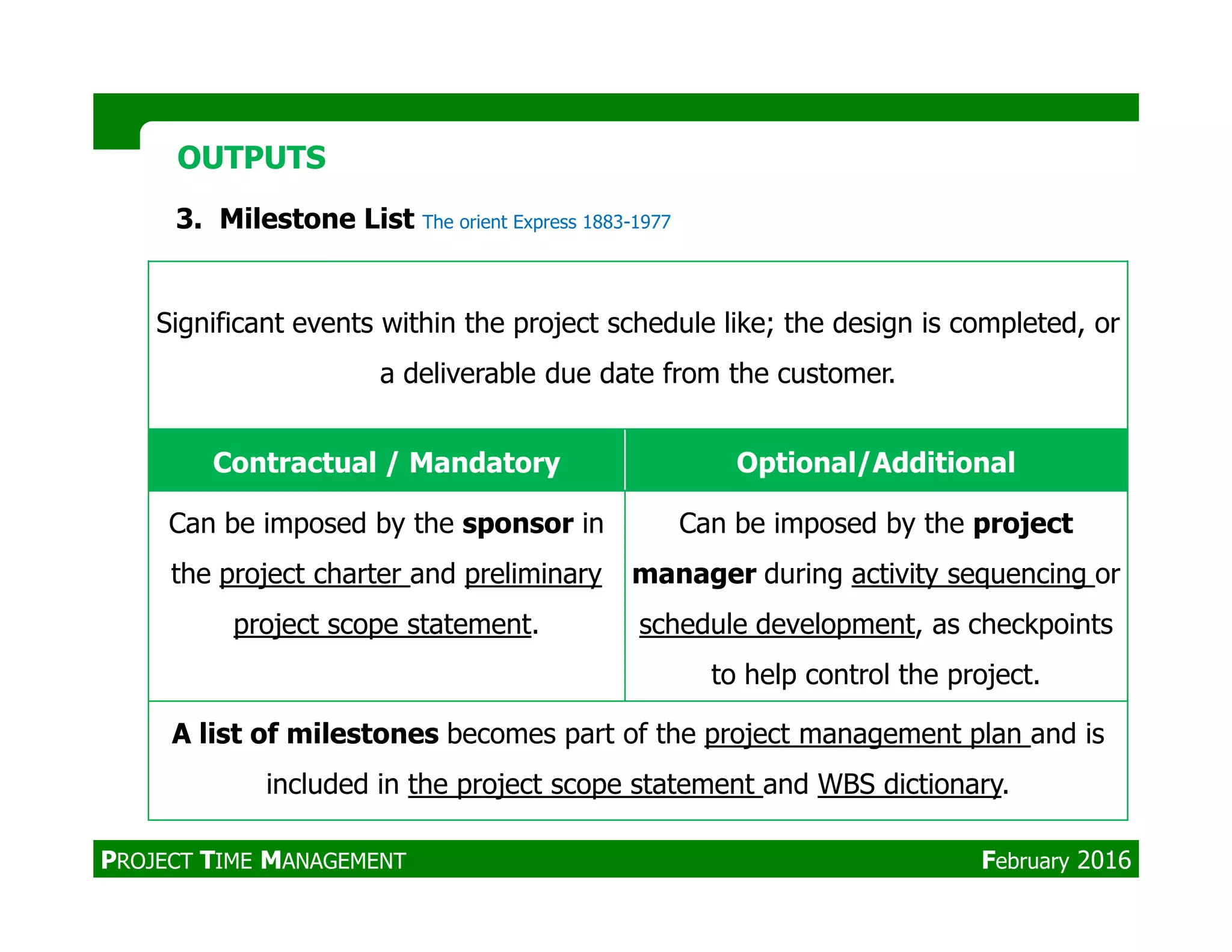 Significant events within the project schedule like; the design is completed, or
a deliverable due date from the customer.
Contractual / Mandatory Optional/Additional
OUTPUTSOUTPUTS
3. Milestone List The orient Express 1883-1977
Contractual / Mandatory Optional/Additional
Can be imposed by the sponsor in
the project charter and preliminary
project scope statement.
Can be imposed by the project
manager during activity sequencing or
schedule development, as checkpoints
to help control the project.
A list of milestones becomes part of the project management plan and is
included in the project scope statement and WBS dictionary.
PROJECT TIME MANAGEMENT February 2016
 