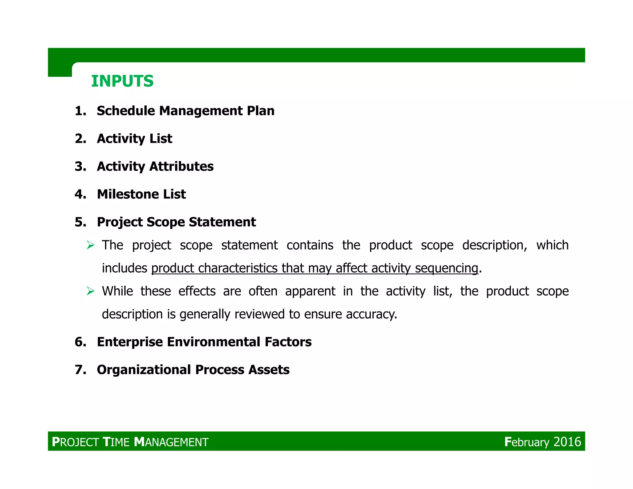 1. Schedule Management Plan
2. Activity List
3. Activity Attributes
4. Milestone List
5. Project Scope Statement
The project scope statement contains the product scope description, which
INPUTSINPUTS
The project scope statement contains the product scope description, which
includes product characteristics that may affect activity sequencing.
While these effects are often apparent in the activity list, the product scope
description is generally reviewed to ensure accuracy.
6. Enterprise Environmental Factors
7. Organizational Process Assets
PROJECT TIME MANAGEMENT February 2016
 