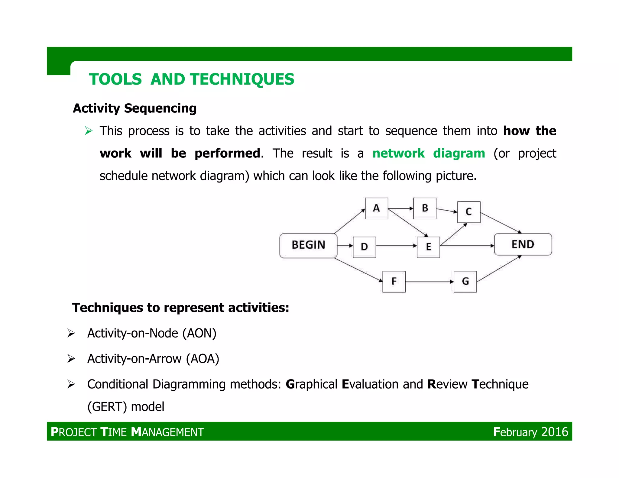 Activity Sequencing
This process is to take the activities and start to sequence them into how the
work will be performed. The result is a network diagram (or project
schedule network diagram) which can look like the following picture.
TOOLS AND TECHNIQUESTOOLS AND TECHNIQUES
Techniques to represent activities:
Activity-on-Node (AON)
Activity-on-Arrow (AOA)
Conditional Diagramming methods: Graphical Evaluation and Review Technique
(GERT) model
PROJECT TIME MANAGEMENT February 2016
 