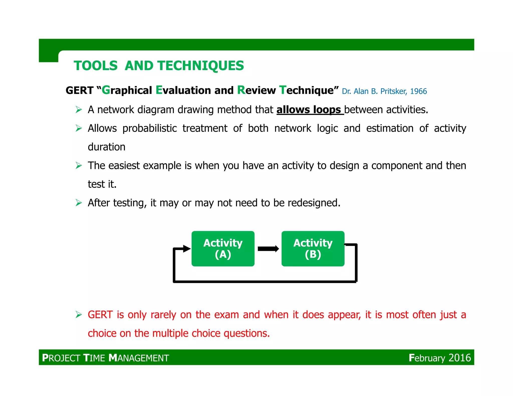 GERT “Graphical Evaluation and Review Technique” Dr. Alan B. Pritsker, 1966
A network diagram drawing method that allows loops between activities.
Allows probabilistic treatment of both network logic and estimation of activity
duration
The easiest example is when you have an activity to design a component and then
test it.
After testing, it may or may not need to be redesigned.
TOOLS AND TECHNIQUESTOOLS AND TECHNIQUES
After testing, it may or may not need to be redesigned.
GERT is only rarely on the exam and when it does appear, it is most often just a
choice on the multiple choice questions.
Activity
(A)
Activity
(B)
PROJECT TIME MANAGEMENT February 2016
 