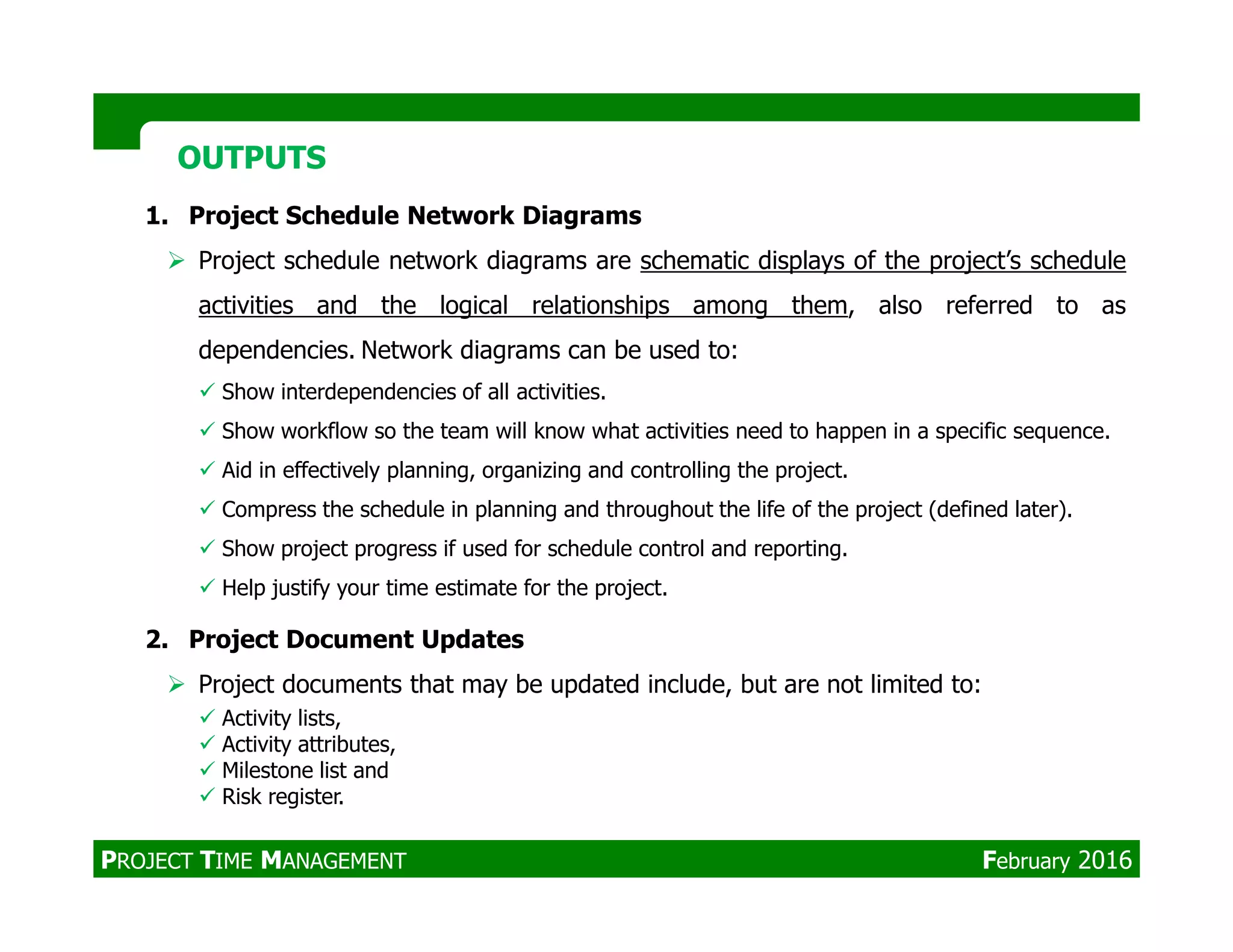 1. Project Schedule Network Diagrams
Project schedule network diagrams are schematic displays of the project’s schedule
activities and the logical relationships among them, also referred to as
dependencies. Network diagrams can be used to:
Show interdependencies of all activities.
Show workflow so the team will know what activities need to happen in a specific sequence.
Aid in effectively planning, organizing and controlling the project.
OUTPUTSOUTPUTS
Aid in effectively planning, organizing and controlling the project.
Compress the schedule in planning and throughout the life of the project (defined later).
Show project progress if used for schedule control and reporting.
Help justify your time estimate for the project.
2. Project Document Updates
Project documents that may be updated include, but are not limited to:
Activity lists,
Activity attributes,
Milestone list and
Risk register.
PROJECT TIME MANAGEMENT February 2016
 