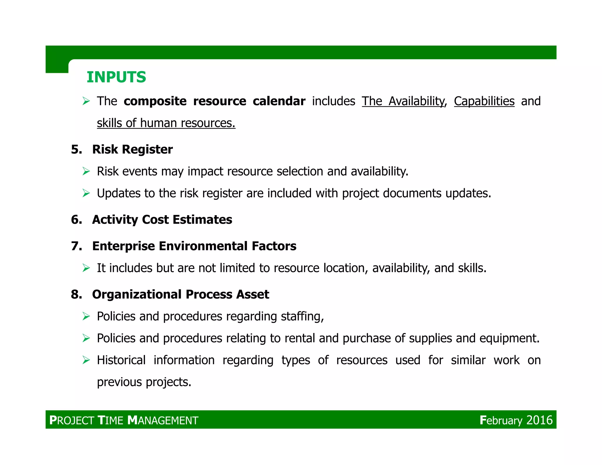 The composite resource calendar includes The Availability, Capabilities and
skills of human resources.
5. Risk Register
Risk events may impact resource selection and availability.
Updates to the risk register are included with project documents updates.
6. Activity Cost Estimates
INPUTSINPUTS
7. Enterprise Environmental Factors
It includes but are not limited to resource location, availability, and skills.
8. Organizational Process Asset
Policies and procedures regarding staffing,
Policies and procedures relating to rental and purchase of supplies and equipment.
Historical information regarding types of resources used for similar work on
previous projects.
PROJECT TIME MANAGEMENT February 2016
 