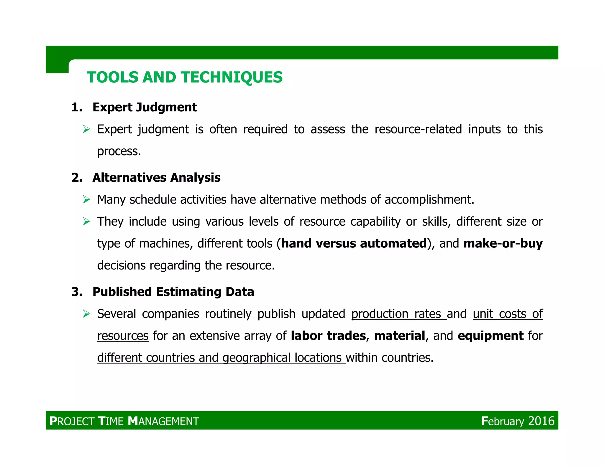 1. Expert Judgment
Expert judgment is often required to assess the resource-related inputs to this
process.
2. Alternatives Analysis
Many schedule activities have alternative methods of accomplishment.
They include using various levels of resource capability or skills, different size or
TOOLS AND TECHNIQUESTOOLS AND TECHNIQUES
type of machines, different tools (hand versus automated), and make-or-buy
decisions regarding the resource.
3. Published Estimating Data
Several companies routinely publish updated production rates and unit costs of
resources for an extensive array of labor trades, material, and equipment for
different countries and geographical locations within countries.
PROJECT TIME MANAGEMENT February 2016
 