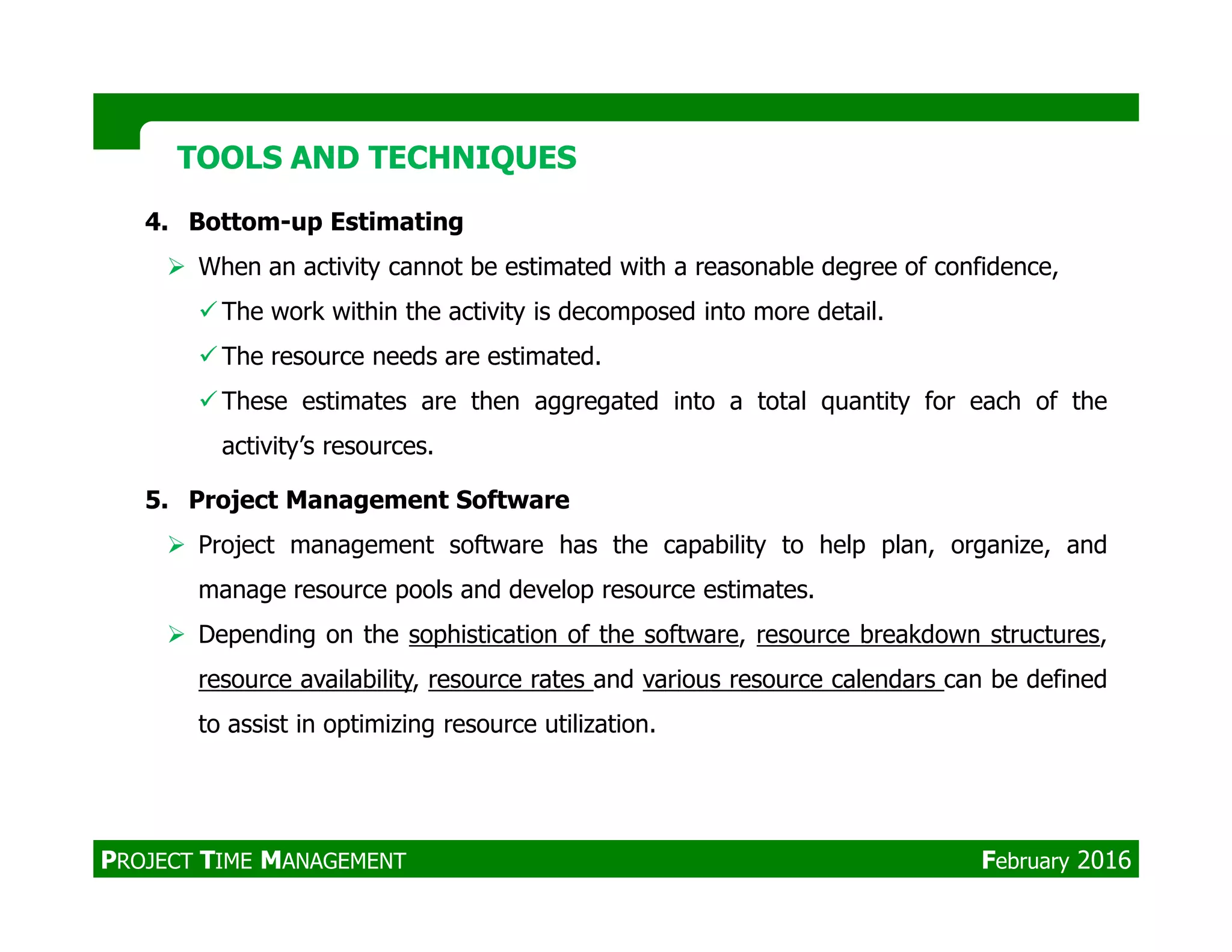4. Bottom-up Estimating
When an activity cannot be estimated with a reasonable degree of confidence,
The work within the activity is decomposed into more detail.
The resource needs are estimated.
These estimates are then aggregated into a total quantity for each of the
activity’s resources.
TOOLS AND TECHNIQUESTOOLS AND TECHNIQUES
5. Project Management Software
Project management software has the capability to help plan, organize, and
manage resource pools and develop resource estimates.
Depending on the sophistication of the software, resource breakdown structures,
resource availability, resource rates and various resource calendars can be defined
to assist in optimizing resource utilization.
PROJECT TIME MANAGEMENT February 2016
 
