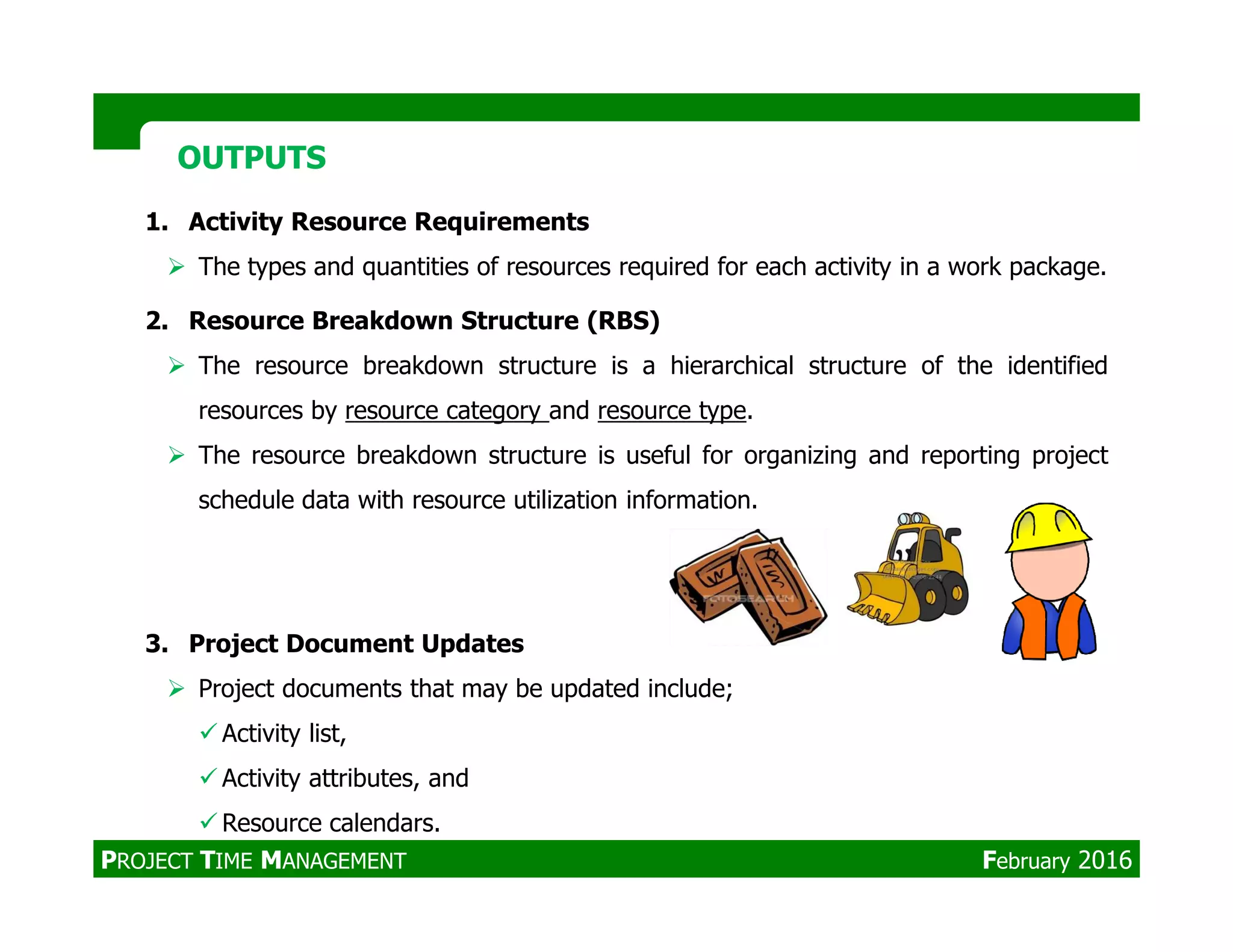 1. Activity Resource Requirements
The types and quantities of resources required for each activity in a work package.
2. Resource Breakdown Structure (RBS)
The resource breakdown structure is a hierarchical structure of the identified
resources by resource category and resource type.
The resource breakdown structure is useful for organizing and reporting project
OUTPUTSOUTPUTS
schedule data with resource utilization information.
3. Project Document Updates
Project documents that may be updated include;
Activity list,
Activity attributes, and
Resource calendars.
PROJECT TIME MANAGEMENT February 2016
 