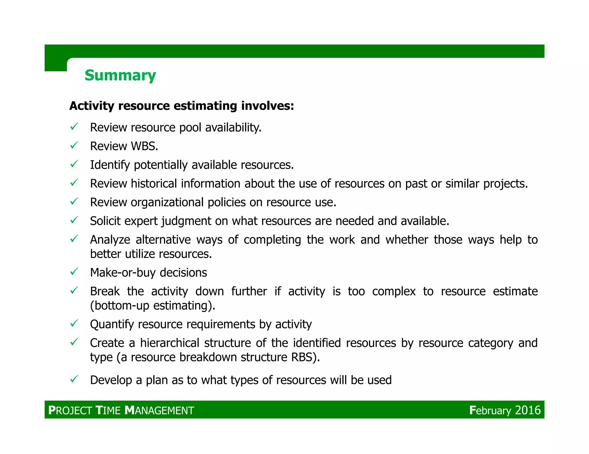 Activity resource estimating involves:
Review resource pool availability.
Review WBS.
Identify potentially available resources.
Review historical information about the use of resources on past or similar projects.
Review organizational policies on resource use.
Solicit expert judgment on what resources are needed and available.
SummarySummary
Solicit expert judgment on what resources are needed and available.
Analyze alternative ways of completing the work and whether those ways help to
better utilize resources.
Make-or-buy decisions
Break the activity down further if activity is too complex to resource estimate
(bottom-up estimating).
Quantify resource requirements by activity
Create a hierarchical structure of the identified resources by resource category and
type (a resource breakdown structure RBS).
Develop a plan as to what types of resources will be used
PROJECT TIME MANAGEMENT February 2016
 