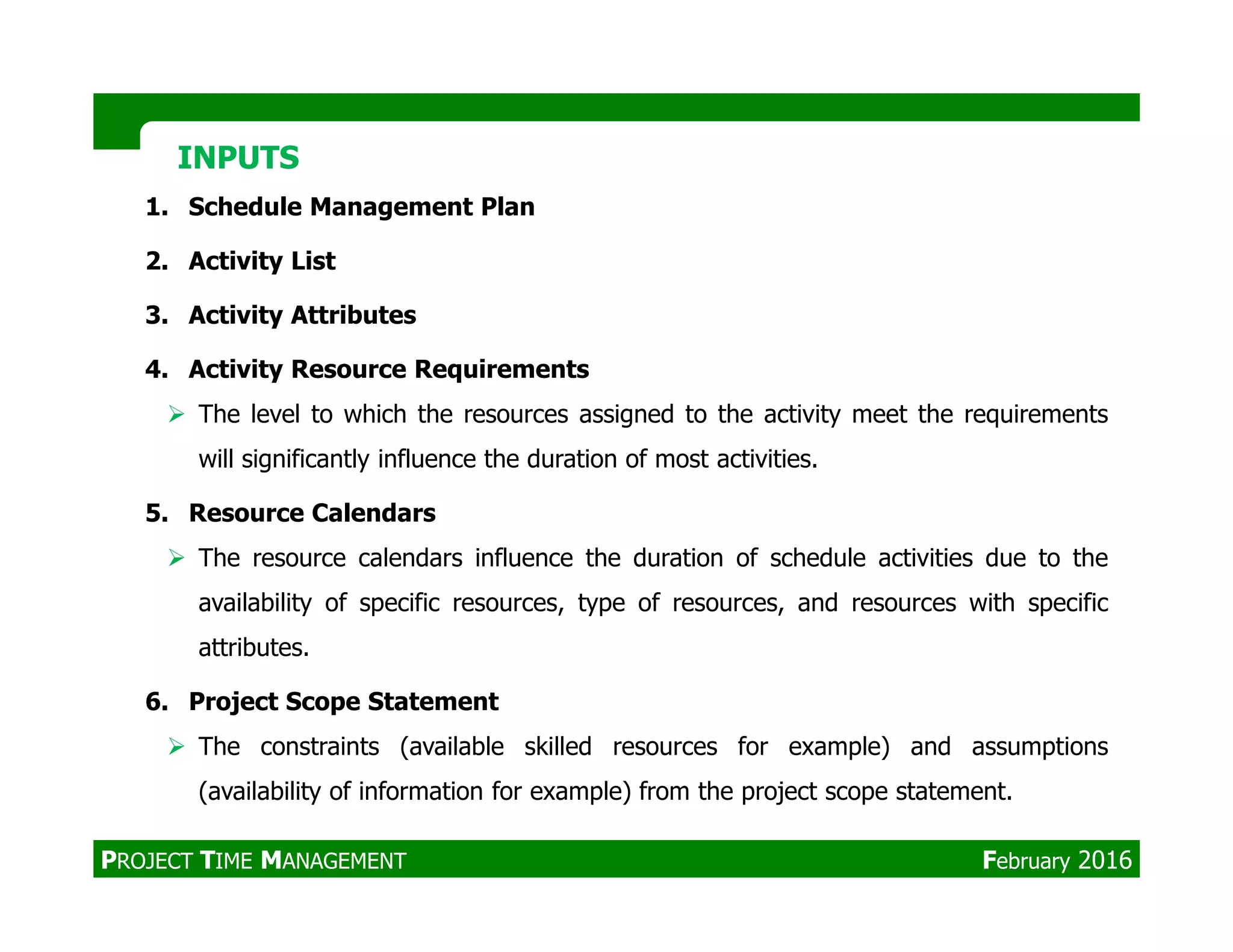 1. Schedule Management Plan
2. Activity List
3. Activity Attributes
4. Activity Resource Requirements
The level to which the resources assigned to the activity meet the requirements
will significantly influence the duration of most activities.
INPUTSINPUTS
5. Resource Calendars
The resource calendars influence the duration of schedule activities due to the
availability of specific resources, type of resources, and resources with specific
attributes.
6. Project Scope Statement
The constraints (available skilled resources for example) and assumptions
(availability of information for example) from the project scope statement.
PROJECT TIME MANAGEMENT February 2016
 