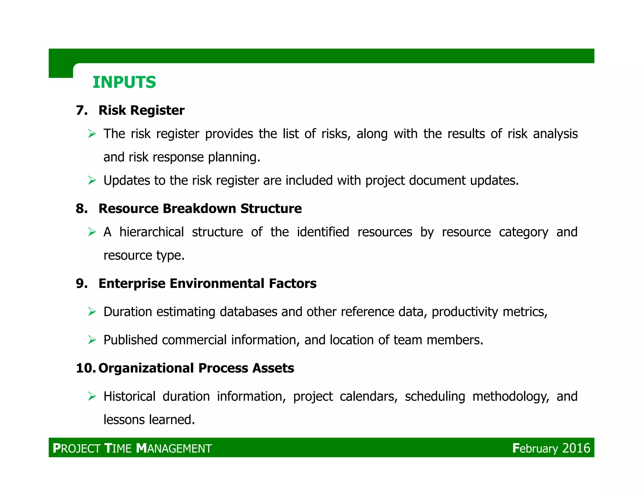7. Risk Register
The risk register provides the list of risks, along with the results of risk analysis
and risk response planning.
Updates to the risk register are included with project document updates.
8. Resource Breakdown Structure
A hierarchical structure of the identified resources by resource category and
resource type.
INPUTSINPUTS
resource type.
9. Enterprise Environmental Factors
Duration estimating databases and other reference data, productivity metrics,
Published commercial information, and location of team members.
10. Organizational Process Assets
Historical duration information, project calendars, scheduling methodology, and
lessons learned.
PROJECT TIME MANAGEMENT February 2016
 