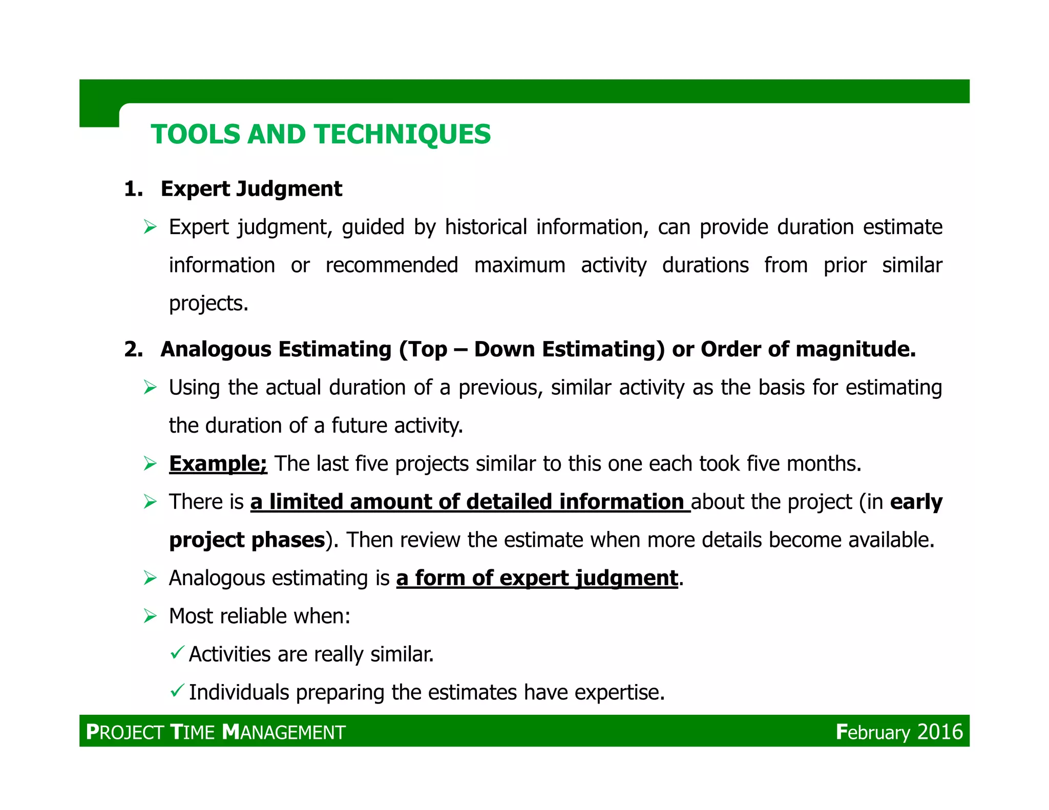 1. Expert Judgment
Expert judgment, guided by historical information, can provide duration estimate
information or recommended maximum activity durations from prior similar
projects.
2. Analogous Estimating (Top – Down Estimating) or Order of magnitude.
Using the actual duration of a previous, similar activity as the basis for estimating
TOOLS AND TECHNIQUESTOOLS AND TECHNIQUES
the duration of a future activity.
Example; The last five projects similar to this one each took five months.
There is a limited amount of detailed information about the project (in early
project phases). Then review the estimate when more details become available.
Analogous estimating is a form of expert judgment.
Most reliable when:
Activities are really similar.
Individuals preparing the estimates have expertise.
PROJECT TIME MANAGEMENT February 2016
 