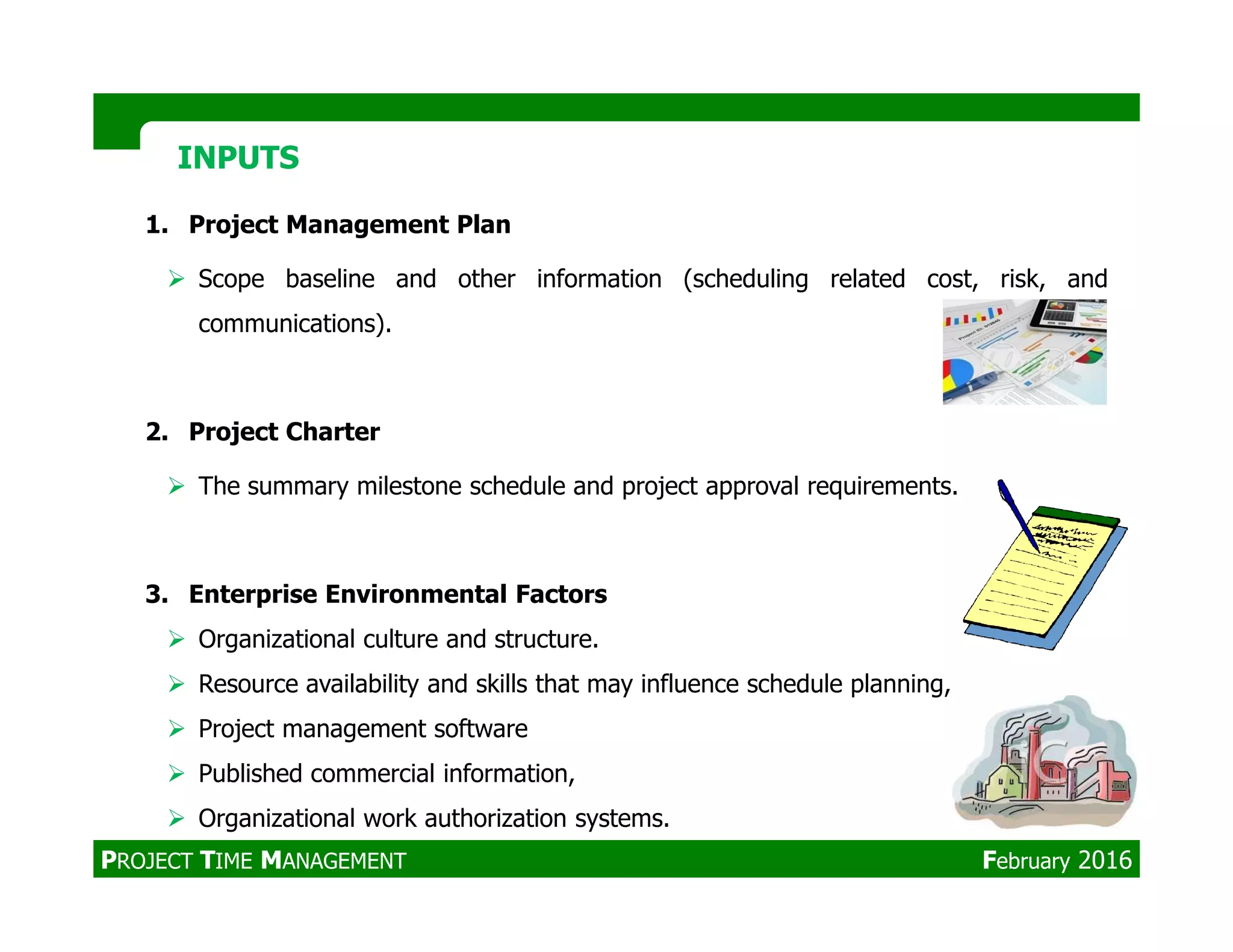 1. Project Management Plan
Scope baseline and other information (scheduling related cost, risk, and
communications).
2. Project Charter
The summary milestone schedule and project approval requirements.
INPUTSINPUTS
The summary milestone schedule and project approval requirements.
3. Enterprise Environmental Factors
Organizational culture and structure.
Resource availability and skills that may influence schedule planning,
Project management software
Published commercial information,
Organizational work authorization systems.
PROJECT TIME MANAGEMENT February 2016
 