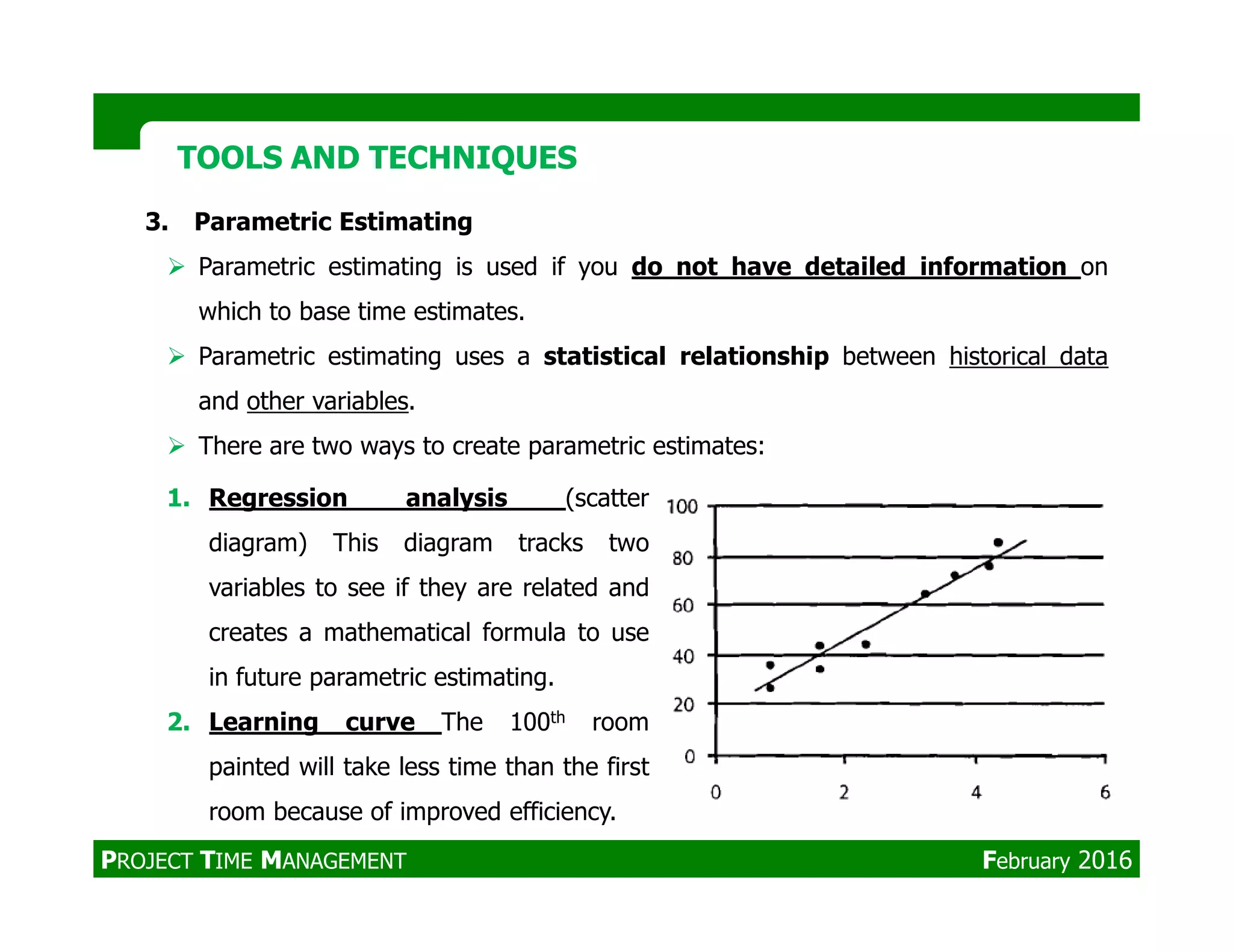 3. Parametric Estimating
Parametric estimating is used if you do not have detailed information on
which to base time estimates.
Parametric estimating uses a statistical relationship between historical data
and other variables.
There are two ways to create parametric estimates:
TOOLS AND TECHNIQUESTOOLS AND TECHNIQUES
1. Regression analysis (scatter
diagram) This diagram tracks two
variables to see if they are related and
creates a mathematical formula to use
in future parametric estimating.
2. Learning curve The 100th room
painted will take less time than the first
room because of improved efficiency.
PROJECT TIME MANAGEMENT February 2016
 