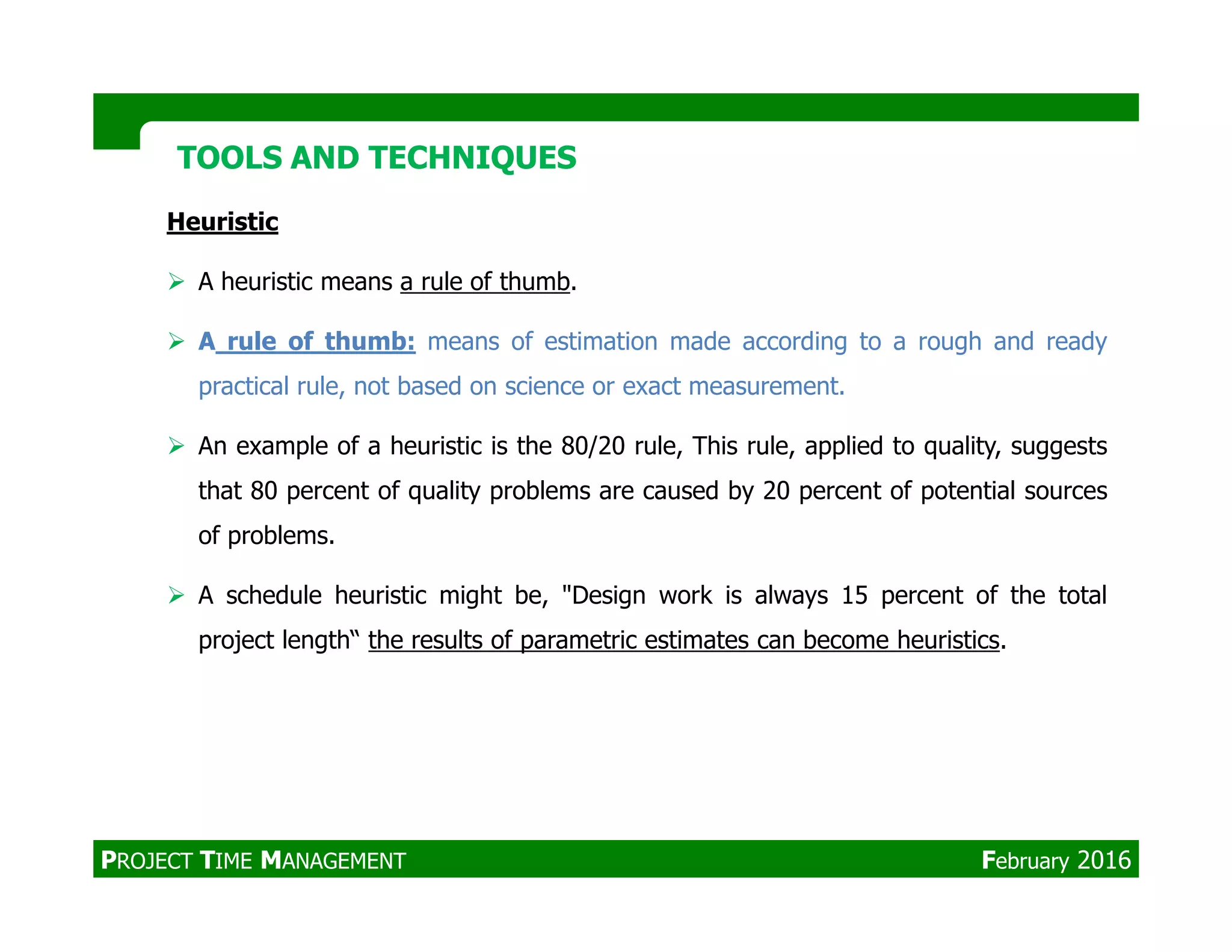 Heuristic
A heuristic means a rule of thumb.
A rule of thumb: means of estimation made according to a rough and ready
practical rule, not based on science or exact measurement.
An example of a heuristic is the 80/20 rule, This rule, applied to quality, suggests
that 80 percent of quality problems are caused by 20 percent of potential sources
TOOLS AND TECHNIQUESTOOLS AND TECHNIQUES
that 80 percent of quality problems are caused by 20 percent of potential sources
of problems.
A schedule heuristic might be, "Design work is always 15 percent of the total
project length“ the results of parametric estimates can become heuristics.
PROJECT TIME MANAGEMENT February 2016
 