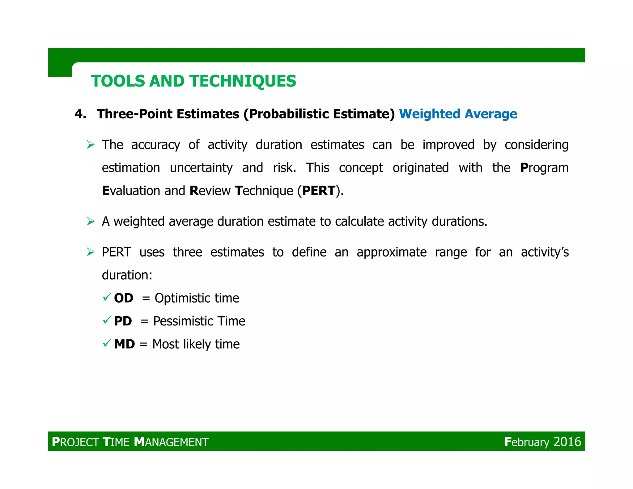 4. Three-Point Estimates (Probabilistic Estimate) Weighted Average
The accuracy of activity duration estimates can be improved by considering
estimation uncertainty and risk. This concept originated with the Program
Evaluation and Review Technique (PERT).
A weighted average duration estimate to calculate activity durations.
PERT uses three estimates to define an approximate range for an activity’s
TOOLS AND TECHNIQUESTOOLS AND TECHNIQUES
PERT uses three estimates to define an approximate range for an activity’s
duration:
OD = Optimistic time
PD = Pessimistic Time
MD = Most likely time
PROJECT TIME MANAGEMENT February 2016
 
