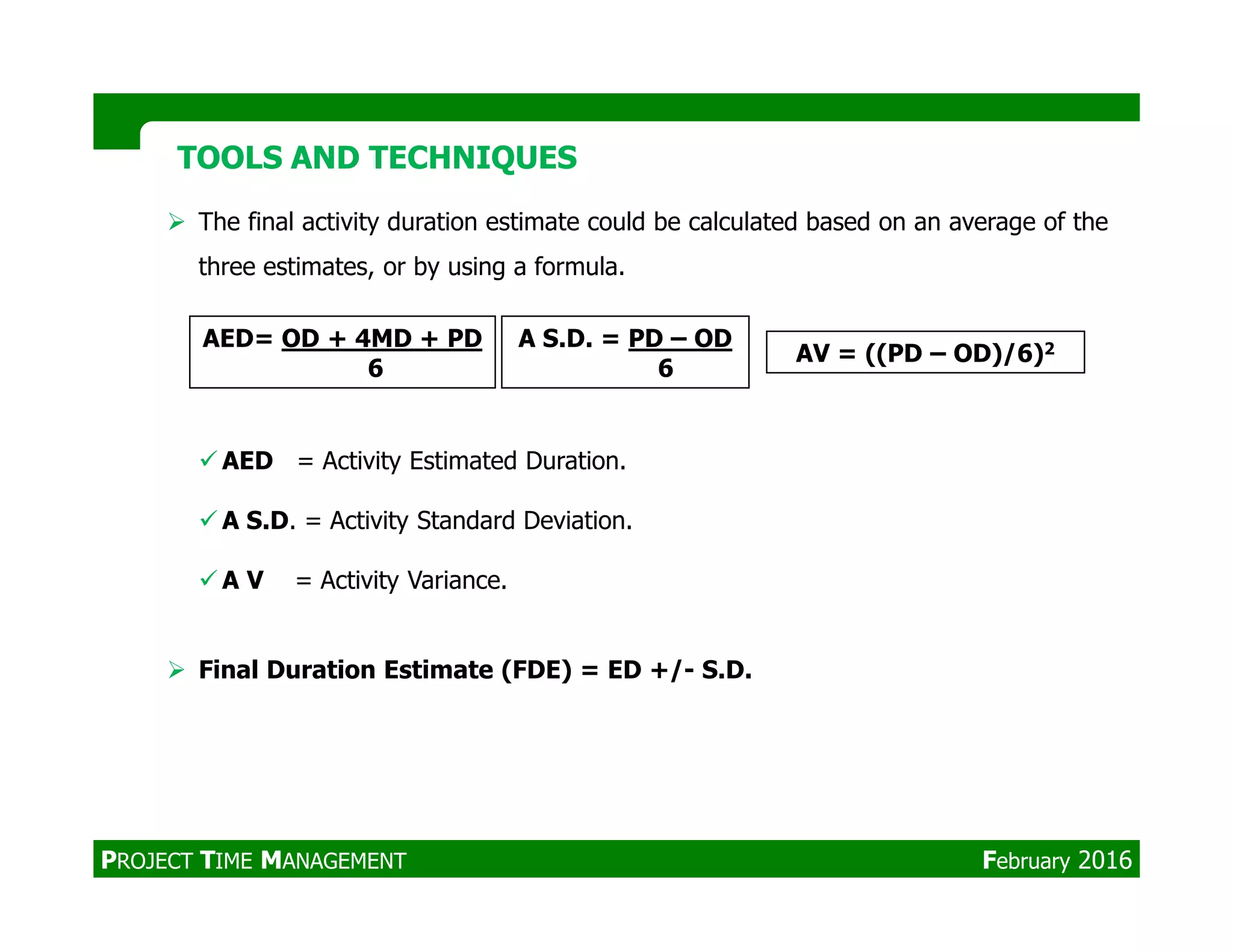The final activity duration estimate could be calculated based on an average of the
three estimates, or by using a formula.
AED = Activity Estimated Duration.
TOOLS AND TECHNIQUESTOOLS AND TECHNIQUES
AED= OD + 4MD + PD
6
A S.D. = PD – OD
6
AV = ((PD – OD)/6)2
A S.D. = Activity Standard Deviation.
A V = Activity Variance.
Final Duration Estimate (FDE) = ED +/- S.D.
PROJECT TIME MANAGEMENT February 2016
 