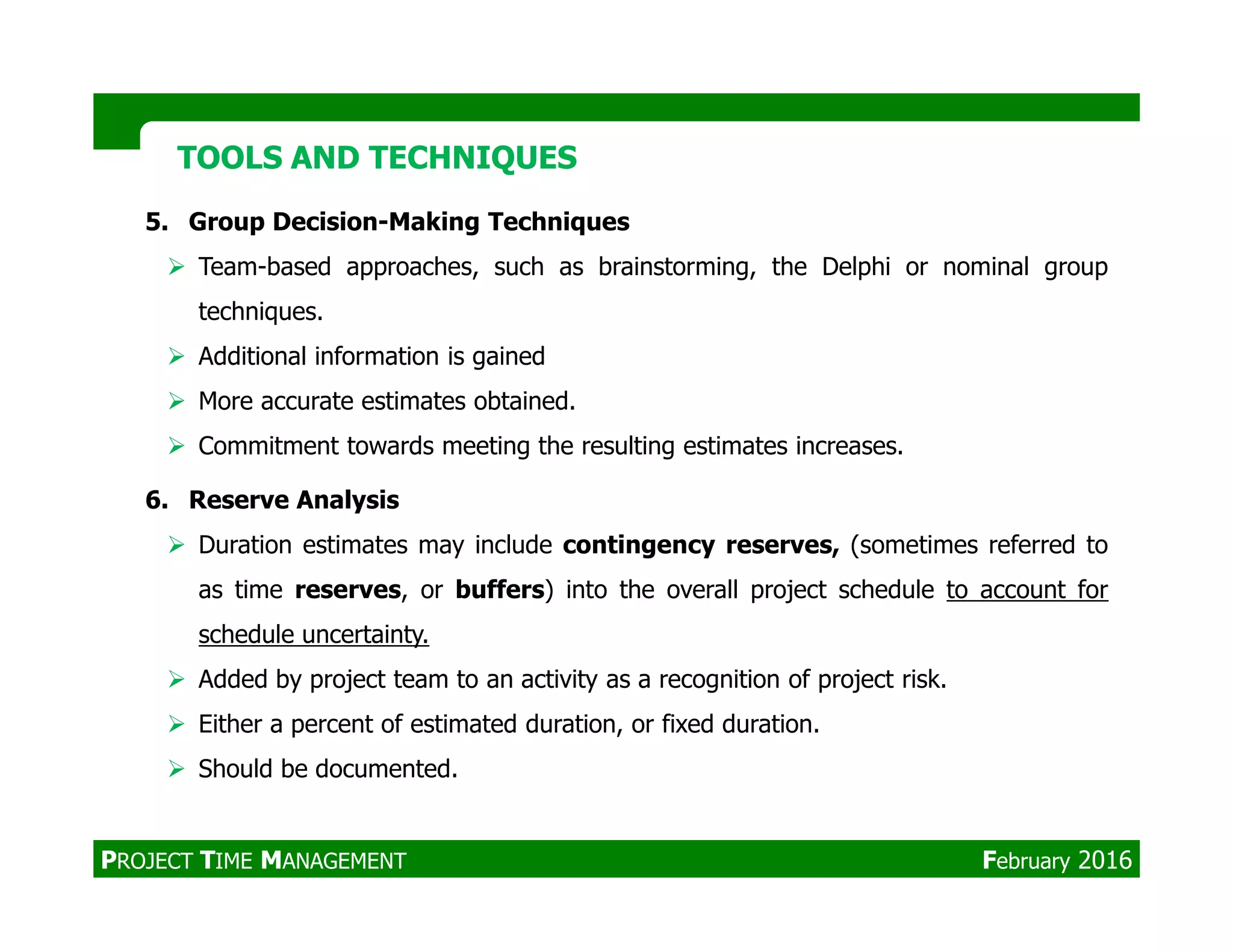 5. Group Decision-Making Techniques
Team-based approaches, such as brainstorming, the Delphi or nominal group
techniques.
Additional information is gained
More accurate estimates obtained.
Commitment towards meeting the resulting estimates increases.
TOOLS AND TECHNIQUESTOOLS AND TECHNIQUES
6. Reserve Analysis
Duration estimates may include contingency reserves, (sometimes referred to
as time reserves, or buffers) into the overall project schedule to account for
schedule uncertainty.
Added by project team to an activity as a recognition of project risk.
Either a percent of estimated duration, or fixed duration.
Should be documented.
PROJECT TIME MANAGEMENT February 2016
 