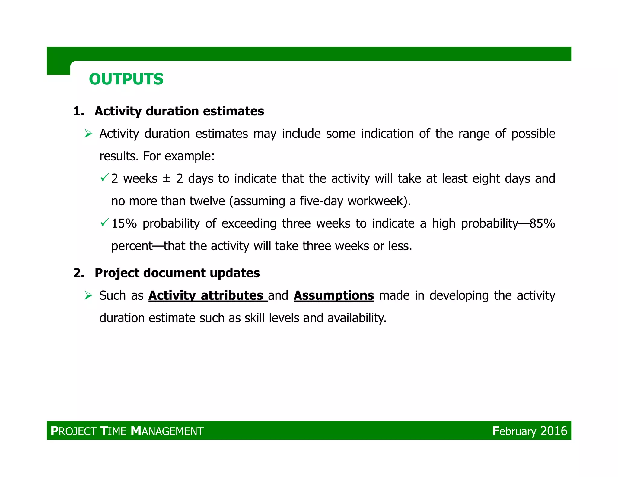 1. Activity duration estimates
Activity duration estimates may include some indication of the range of possible
results. For example:
2 weeks ± 2 days to indicate that the activity will take at least eight days and
no more than twelve (assuming a five-day workweek).
15% probability of exceeding three weeks to indicate a high probability—85%
percent—that the activity will take three weeks or less.
OUTPUTSOUTPUTS
percent—that the activity will take three weeks or less.
2. Project document updates
Such as Activity attributes and Assumptions made in developing the activity
duration estimate such as skill levels and availability.
PROJECT TIME MANAGEMENT February 2016
 
