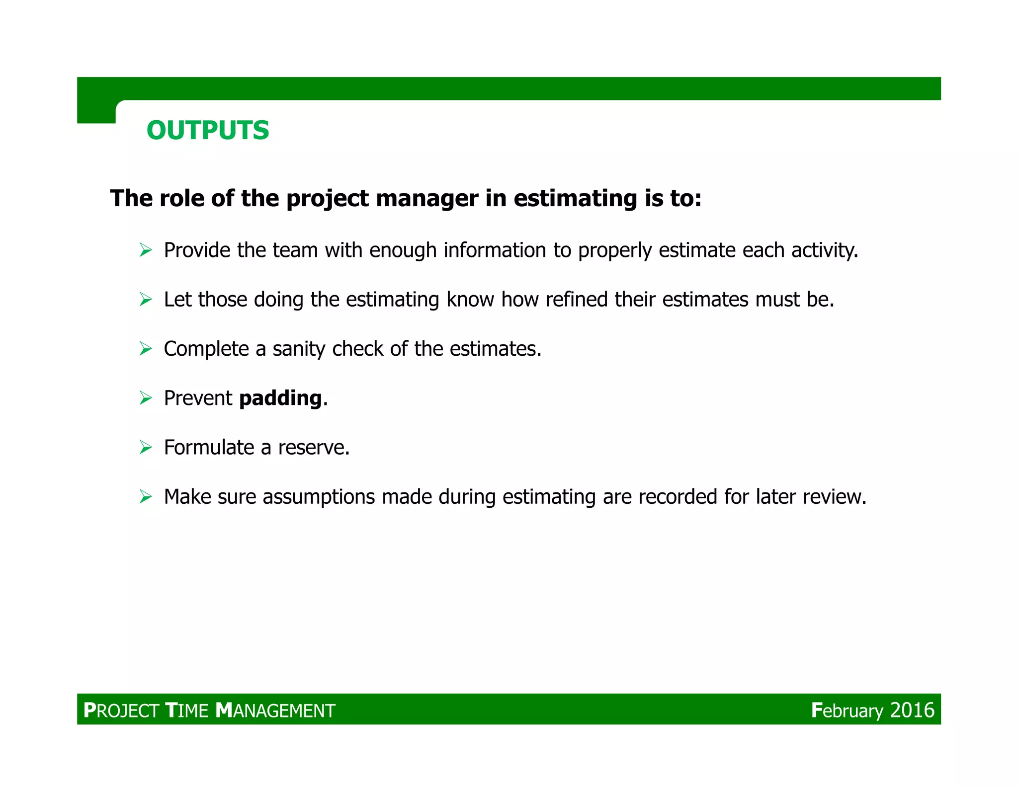 OUTPUTSOUTPUTS
The role of the project manager in estimating is to:
Provide the team with enough information to properly estimate each activity.
Let those doing the estimating know how refined their estimates must be.
Complete a sanity check of the estimates.
Prevent padding.Prevent padding.
Formulate a reserve.
Make sure assumptions made during estimating are recorded for later review.
PROJECT TIME MANAGEMENT February 2016
 