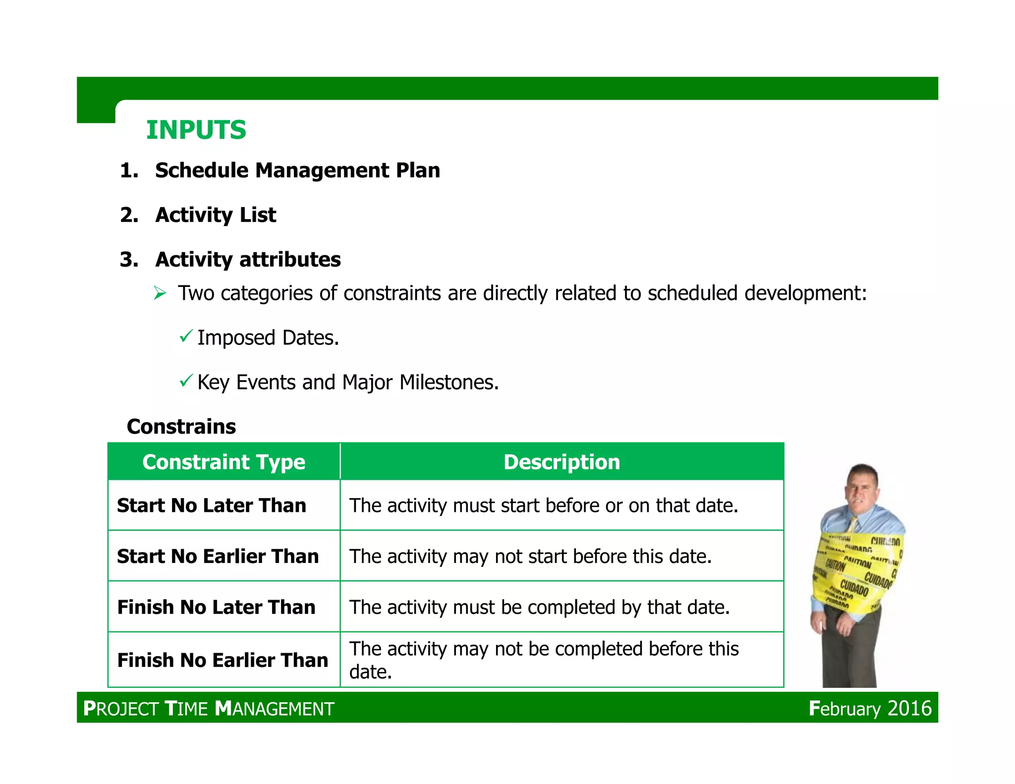 1. Schedule Management Plan
2. Activity List
3. Activity attributes
INPUTSINPUTS
Two categories of constraints are directly related to scheduled development:
Imposed Dates.
Key Events and Major Milestones.Key Events and Major Milestones.
Constrains
Constraint Type Description
Start No Later Than The activity must start before or on that date.
Start No Earlier Than The activity may not start before this date.
Finish No Later Than The activity must be completed by that date.
Finish No Earlier Than
The activity may not be completed before this
date.
PROJECT TIME MANAGEMENT February 2016
 