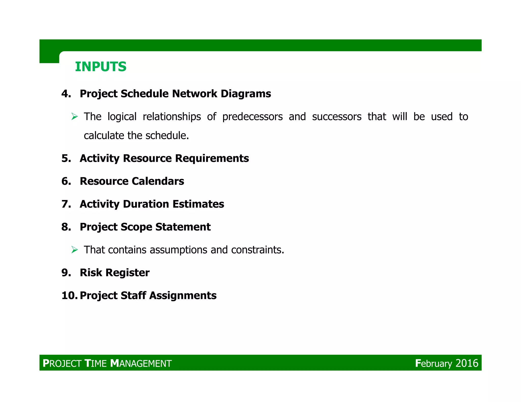 4. Project Schedule Network Diagrams
The logical relationships of predecessors and successors that will be used to
calculate the schedule.
5. Activity Resource Requirements
6. Resource Calendars
7. Activity Duration Estimates
INPUTSINPUTS
7. Activity Duration Estimates
8. Project Scope Statement
That contains assumptions and constraints.
9. Risk Register
10. Project Staff Assignments
PROJECT TIME MANAGEMENT February 2016
 