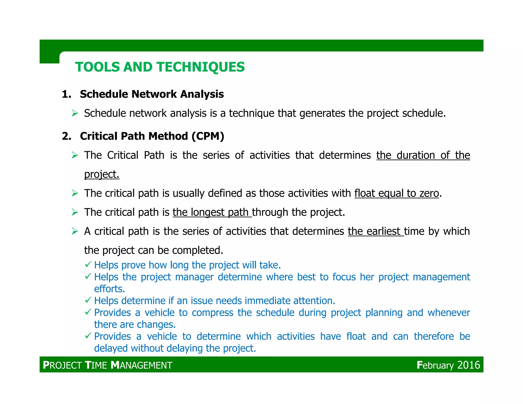 1. Schedule Network Analysis
Schedule network analysis is a technique that generates the project schedule.
2. Critical Path Method (CPM)
The Critical Path is the series of activities that determines the duration of the
project.
The critical path is usually defined as those activities with float equal to zero.
TOOLS AND TECHNIQUESTOOLS AND TECHNIQUES
The critical path is the longest path through the project.
A critical path is the series of activities that determines the earliest time by which
the project can be completed.
Helps prove how long the project will take.
Helps the project manager determine where best to focus her project management
efforts.
Helps determine if an issue needs immediate attention.
Provides a vehicle to compress the schedule during project planning and whenever
there are changes.
Provides a vehicle to determine which activities have float and can therefore be
delayed without delaying the project.
PROJECT TIME MANAGEMENT February 2016
 