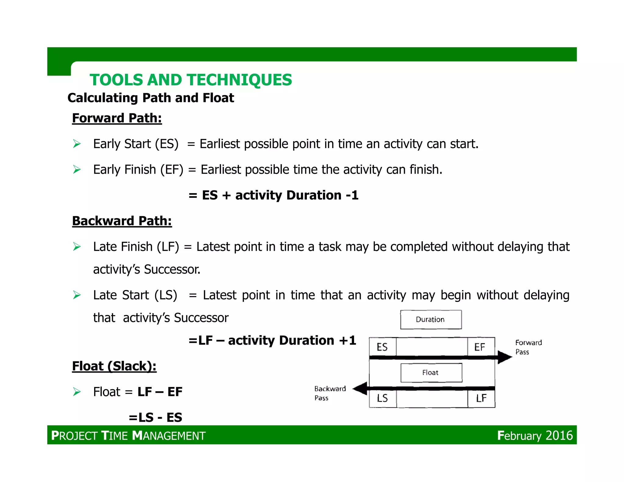 Forward Path:
Early Start (ES) = Earliest possible point in time an activity can start.
Early Finish (EF) = Earliest possible time the activity can finish.
= ES + activity Duration -1
Backward Path:
Late Finish (LF) = Latest point in time a task may be completed without delaying that
Calculating Path and Float
TOOLS AND TECHNIQUESTOOLS AND TECHNIQUES
Late Finish (LF) = Latest point in time a task may be completed without delaying that
activity’s Successor.
Late Start (LS) = Latest point in time that an activity may begin without delaying
that activity’s Successor
=LF – activity Duration +1
Float (Slack):
Float = LF – EF
=LS - ES
PROJECT TIME MANAGEMENT February 2016
 