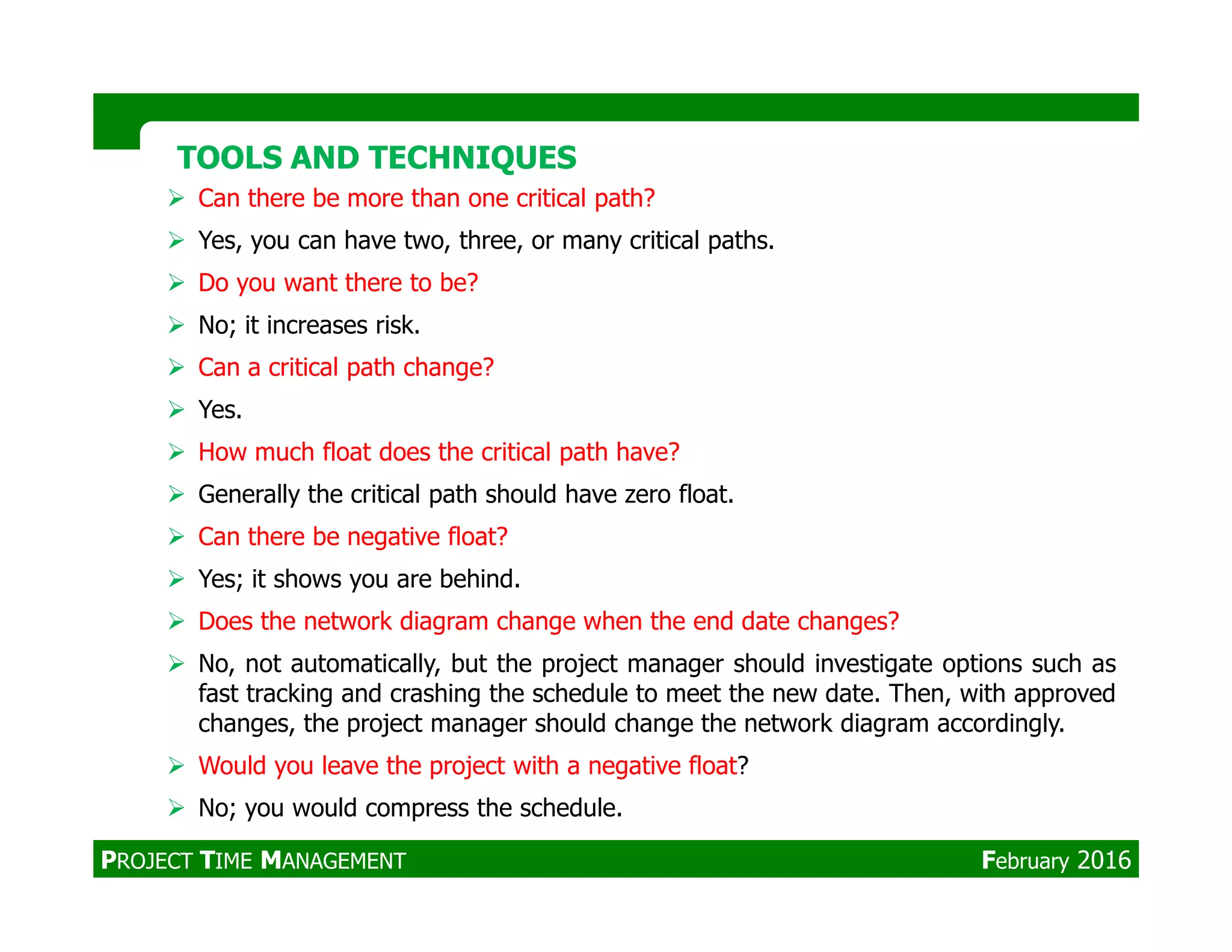 TOOLS AND TECHNIQUESTOOLS AND TECHNIQUES
Can there be more than one critical path?
Yes, you can have two, three, or many critical paths.
Do you want there to be?
No; it increases risk.
Can a critical path change?
Yes.
How much float does the critical path have?
Generally the critical path should have zero float.
Can there be negative float?
Yes; it shows you are behind.
Does the network diagram change when the end date changes?
No, not automatically, but the project manager should investigate options such as
fast tracking and crashing the schedule to meet the new date. Then, with approved
changes, the project manager should change the network diagram accordingly.
Would you leave the project with a negative float?
No; you would compress the schedule.
PROJECT TIME MANAGEMENT February 2016
 