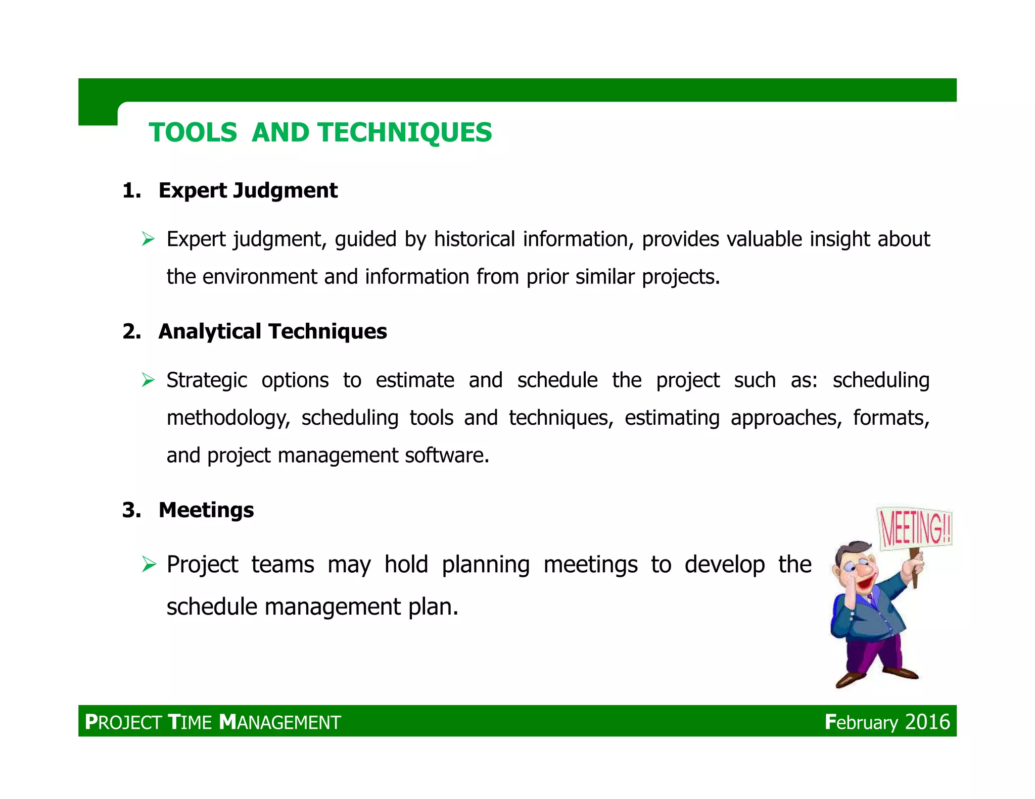 1. Expert Judgment
Expert judgment, guided by historical information, provides valuable insight about
the environment and information from prior similar projects.
2. Analytical Techniques
Strategic options to estimate and schedule the project such as: scheduling
TOOLS AND TECHNIQUESTOOLS AND TECHNIQUES
methodology, scheduling tools and techniques, estimating approaches, formats,
and project management software.
3. Meetings
Project teams may hold planning meetings to develop the
schedule management plan.
PROJECT TIME MANAGEMENT February 2016
 