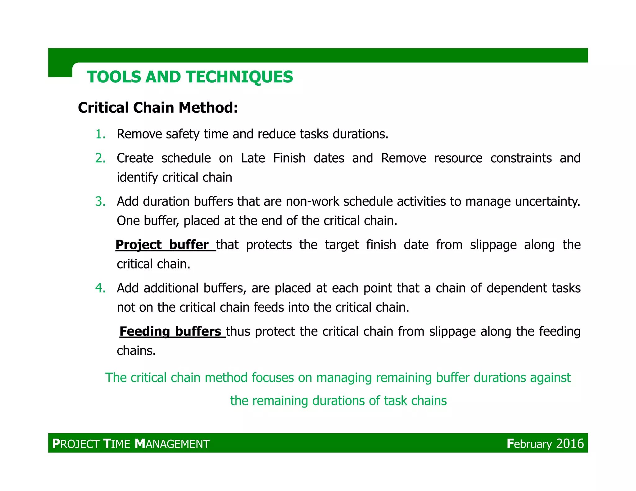 Critical Chain Method:
1. Remove safety time and reduce tasks durations.
2. Create schedule on Late Finish dates and Remove resource constraints and
identify critical chain
3. Add duration buffers that are non-work schedule activities to manage uncertainty.
One buffer, placed at the end of the critical chain.
Project buffer that protects the target finish date from slippage along the
TOOLS AND TECHNIQUESTOOLS AND TECHNIQUES
Project buffer that protects the target finish date from slippage along the
critical chain.
4. Add additional buffers, are placed at each point that a chain of dependent tasks
not on the critical chain feeds into the critical chain.
Feeding buffers thus protect the critical chain from slippage along the feeding
chains.
The critical chain method focuses on managing remaining buffer durations against
the remaining durations of task chains
PROJECT TIME MANAGEMENT February 2016
 
