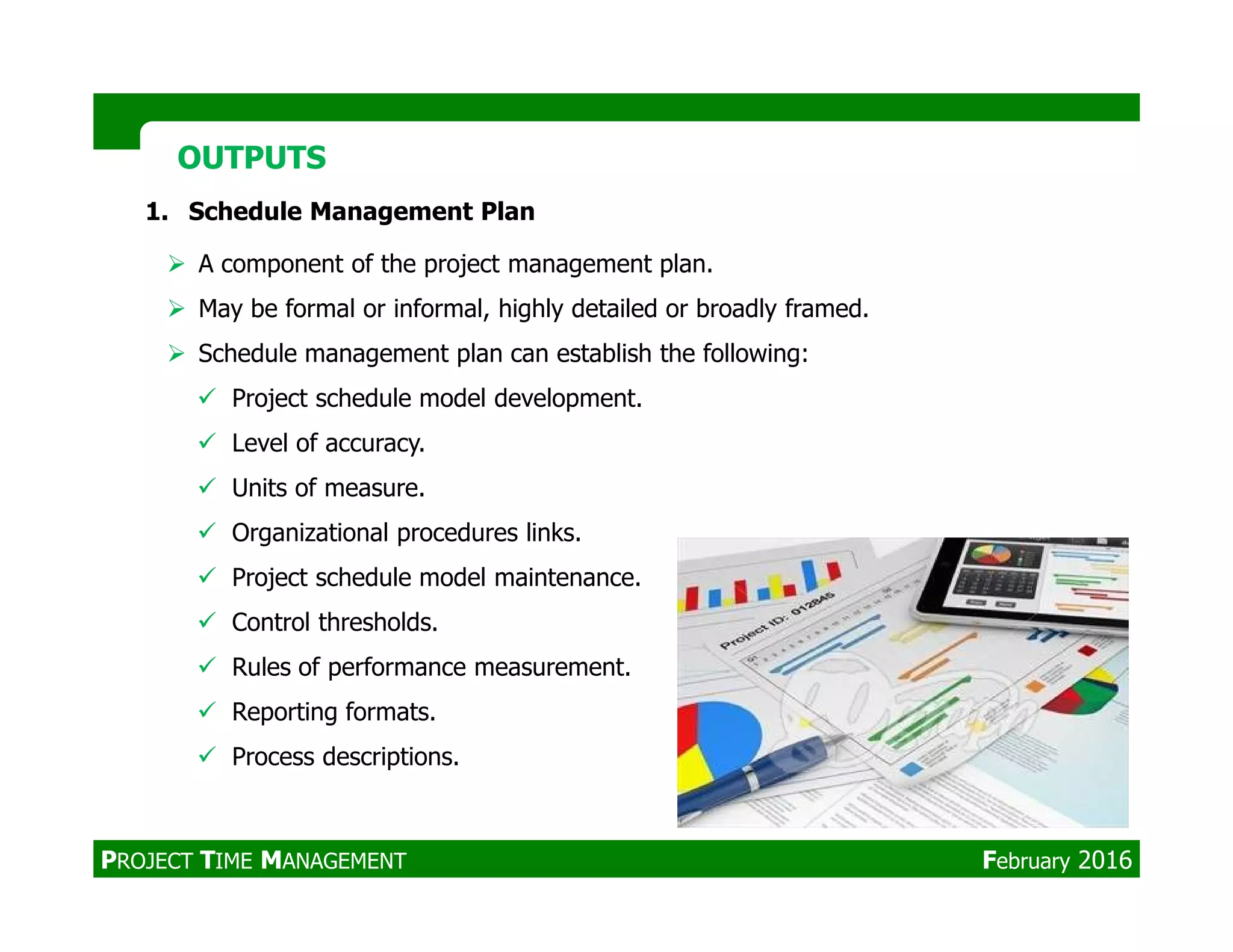1. Schedule Management Plan
A component of the project management plan.
May be formal or informal, highly detailed or broadly framed.
Schedule management plan can establish the following:
Project schedule model development.
Level of accuracy.
Units of measure.
OUTPUTSOUTPUTS
Units of measure.
Organizational procedures links.
Project schedule model maintenance.
Control thresholds.
Rules of performance measurement.
Reporting formats.
Process descriptions.
PROJECT TIME MANAGEMENT February 2016
 
