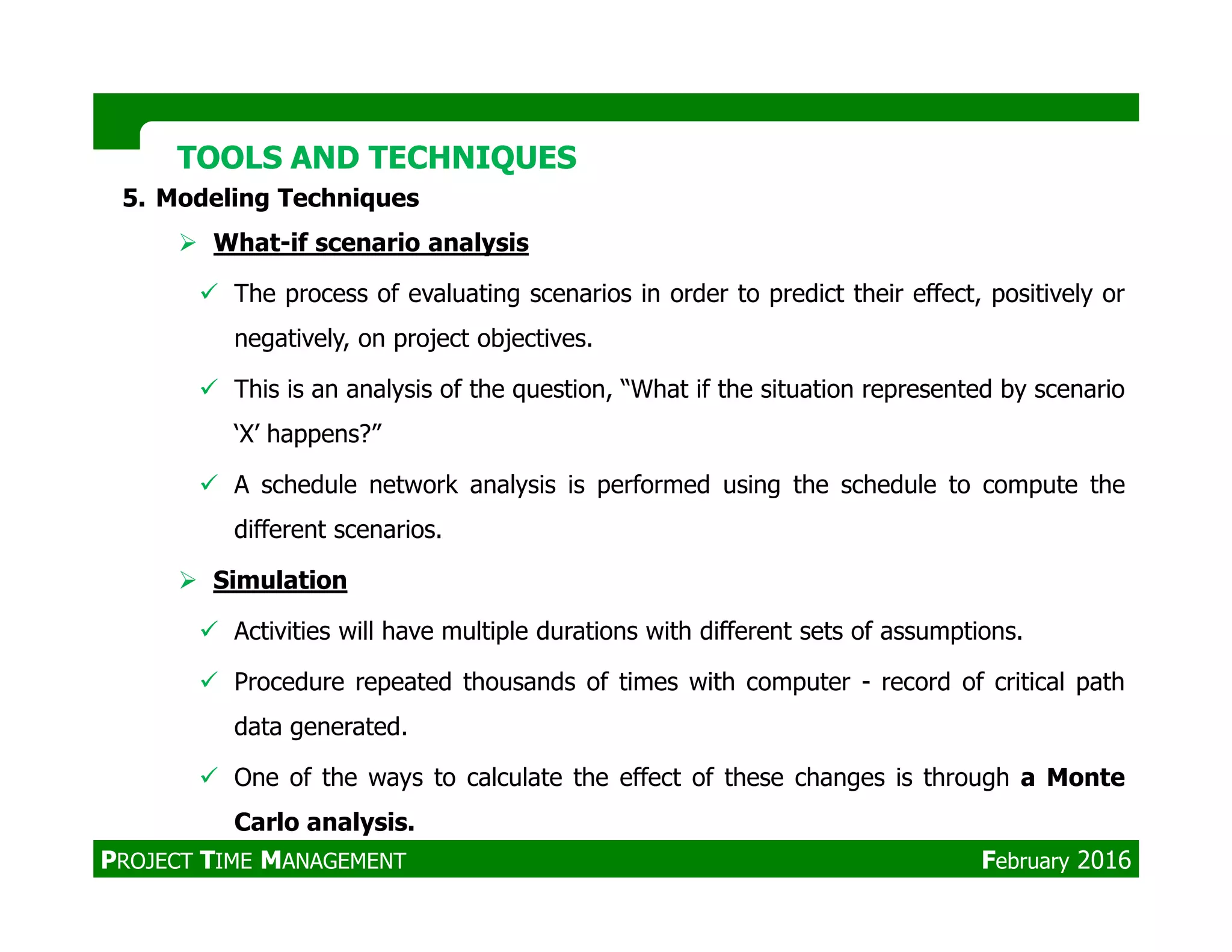 TOOLS AND TECHNIQUESTOOLS AND TECHNIQUES
5. Modeling Techniques
What-if scenario analysis
The process of evaluating scenarios in order to predict their effect, positively or
negatively, on project objectives.
This is an analysis of the question, “What if the situation represented by scenario
‘X’ happens?”
A schedule network analysis is performed using the schedule to compute theA schedule network analysis is performed using the schedule to compute the
different scenarios.
Simulation
Activities will have multiple durations with different sets of assumptions.
Procedure repeated thousands of times with computer - record of critical path
data generated.
One of the ways to calculate the effect of these changes is through a Monte
Carlo analysis.
PROJECT TIME MANAGEMENT February 2016
 