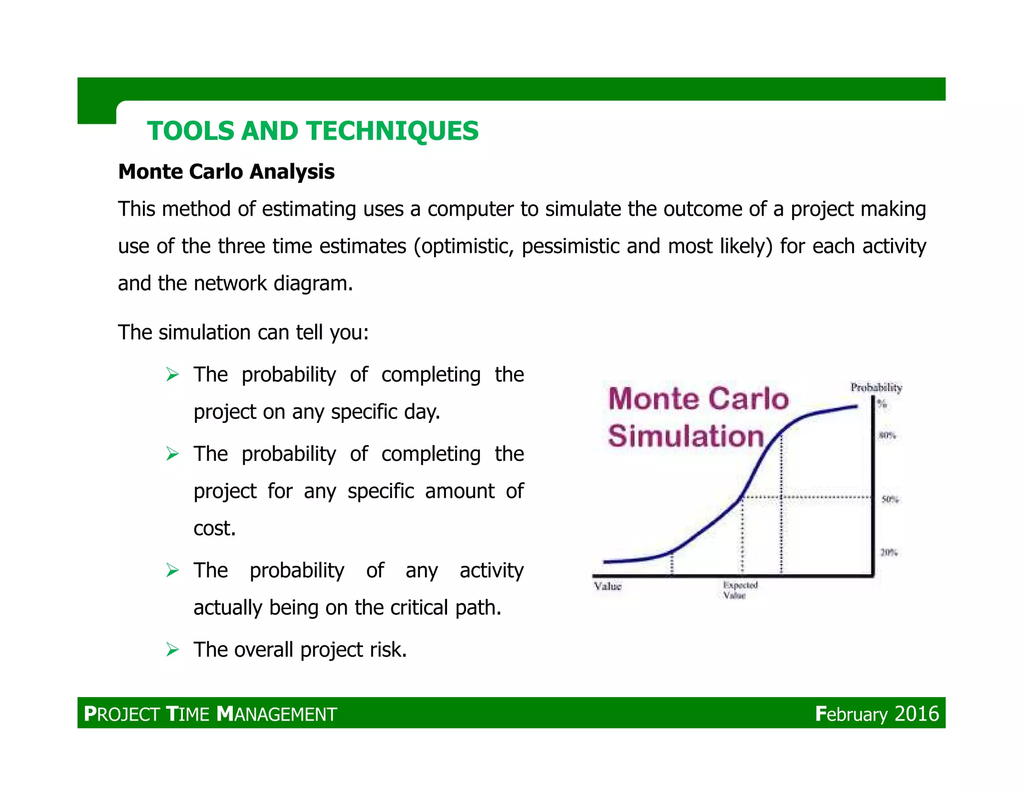 TOOLS AND TECHNIQUESTOOLS AND TECHNIQUES
Monte Carlo Analysis
This method of estimating uses a computer to simulate the outcome of a project making
use of the three time estimates (optimistic, pessimistic and most likely) for each activity
and the network diagram.
The simulation can tell you:
The probability of completing the
project on any specific day.
The probability of completing the
project for any specific amount of
cost.
The probability of any activity
actually being on the critical path.
The overall project risk.
PROJECT TIME MANAGEMENT February 2016
 