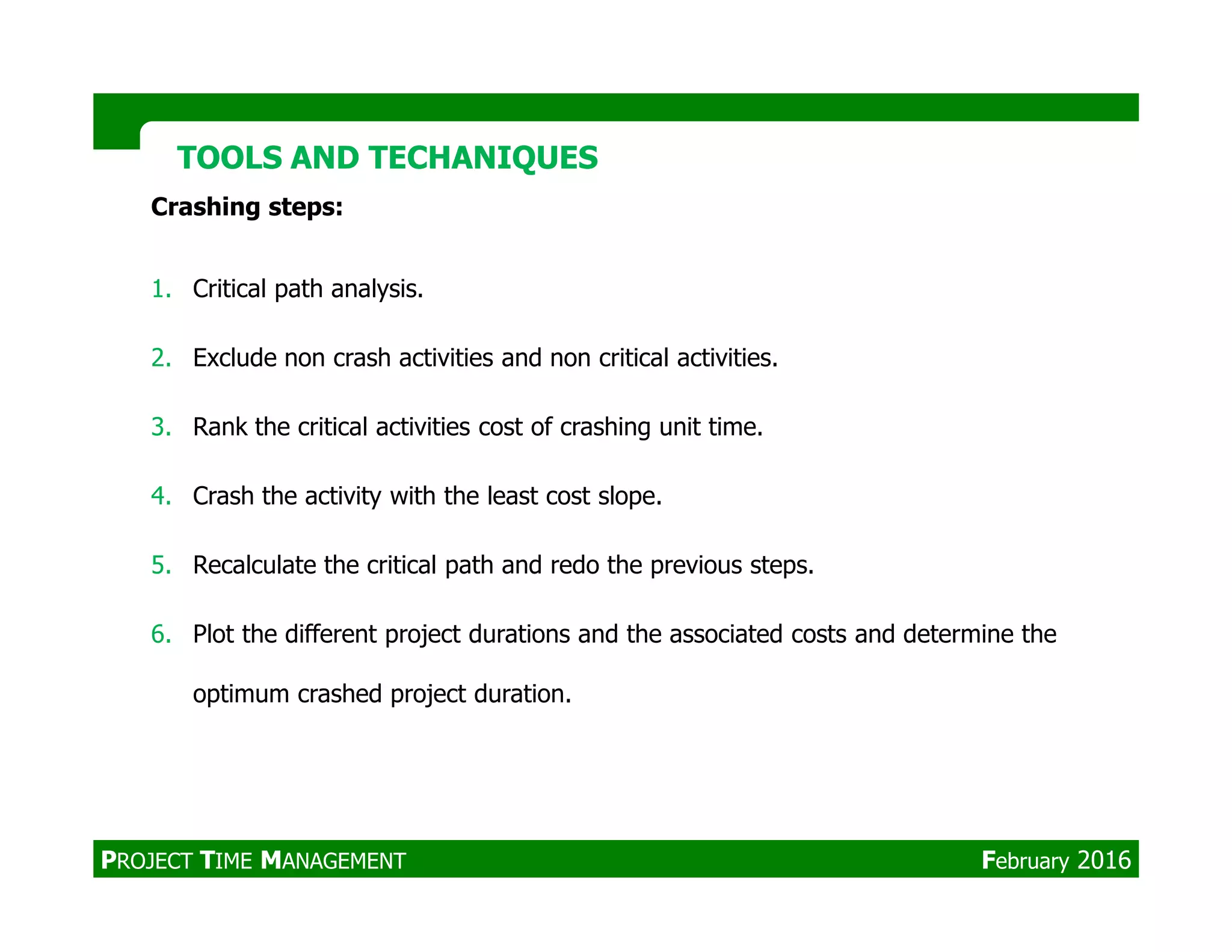 TOOLS AND TECHANIQUESTOOLS AND TECHANIQUES
Crashing steps:
1. Critical path analysis.
2. Exclude non crash activities and non critical activities.
3. Rank the critical activities cost of crashing unit time.
4. Crash the activity with the least cost slope.
5. Recalculate the critical path and redo the previous steps.
6. Plot the different project durations and the associated costs and determine the
optimum crashed project duration.
PROJECT TIME MANAGEMENT February 2016
 