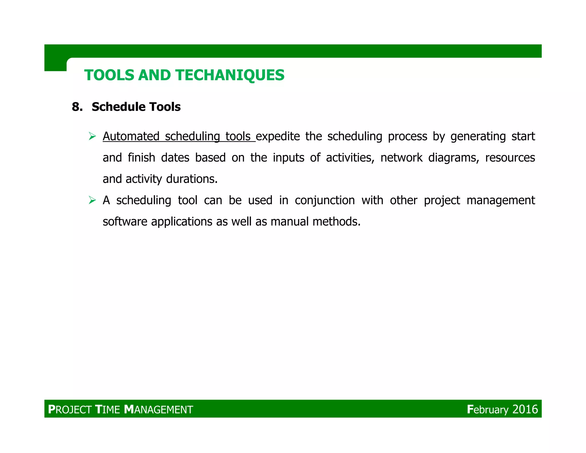 TOOLS AND TECHANIQUESTOOLS AND TECHANIQUES
8. Schedule Tools
Automated scheduling tools expedite the scheduling process by generating start
and finish dates based on the inputs of activities, network diagrams, resources
and activity durations.
A scheduling tool can be used in conjunction with other project management
software applications as well as manual methods.software applications as well as manual methods.
PROJECT TIME MANAGEMENT February 2016
 