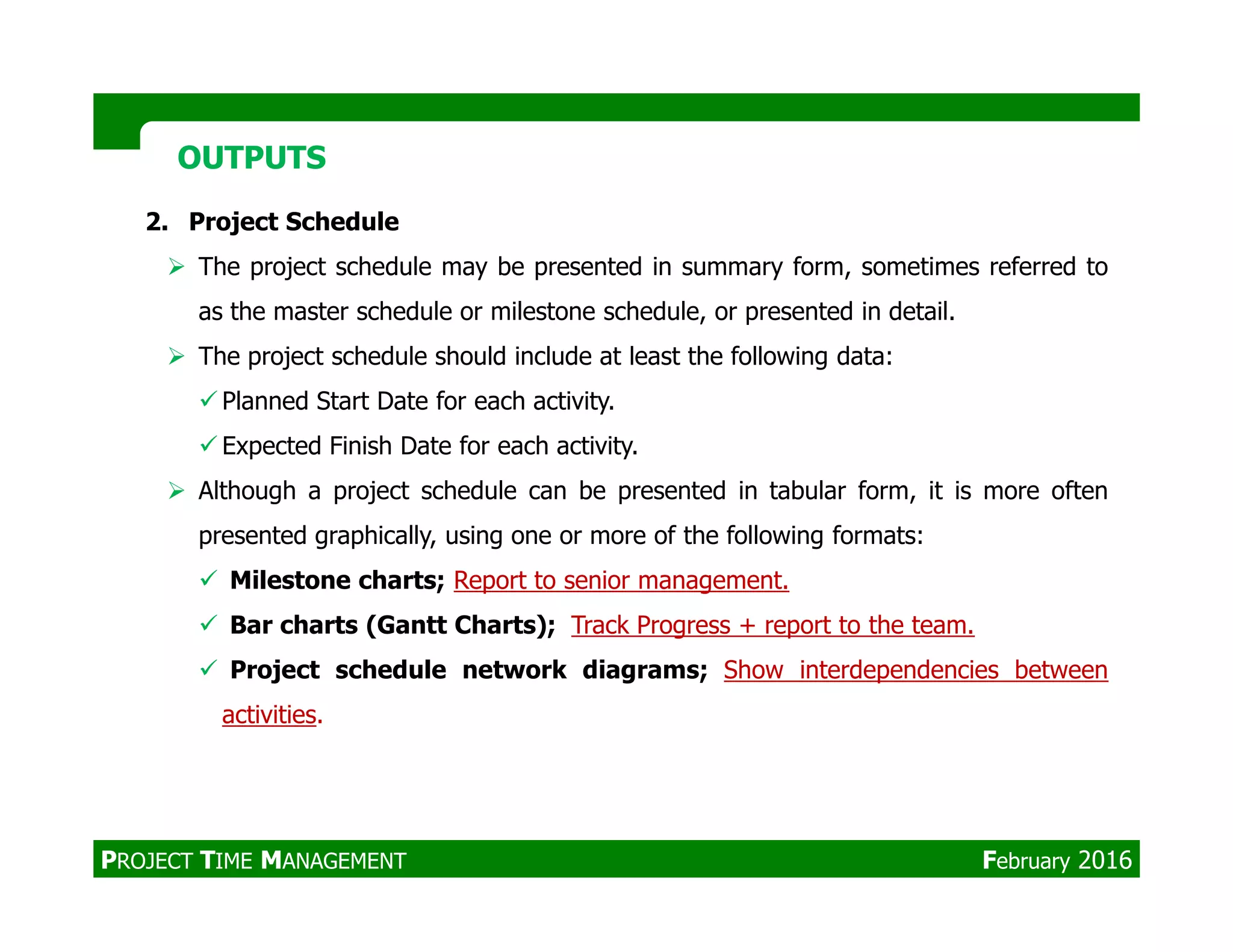2. Project Schedule
The project schedule may be presented in summary form, sometimes referred to
as the master schedule or milestone schedule, or presented in detail.
The project schedule should include at least the following data:
Planned Start Date for each activity.
Expected Finish Date for each activity.
Although a project schedule can be presented in tabular form, it is more often
OUTPUTSOUTPUTS
Although a project schedule can be presented in tabular form, it is more often
presented graphically, using one or more of the following formats:
Milestone charts; Report to senior management.
Bar charts (Gantt Charts); Track Progress + report to the team.
Project schedule network diagrams; Show interdependencies between
activities.
PROJECT TIME MANAGEMENT February 2016
 