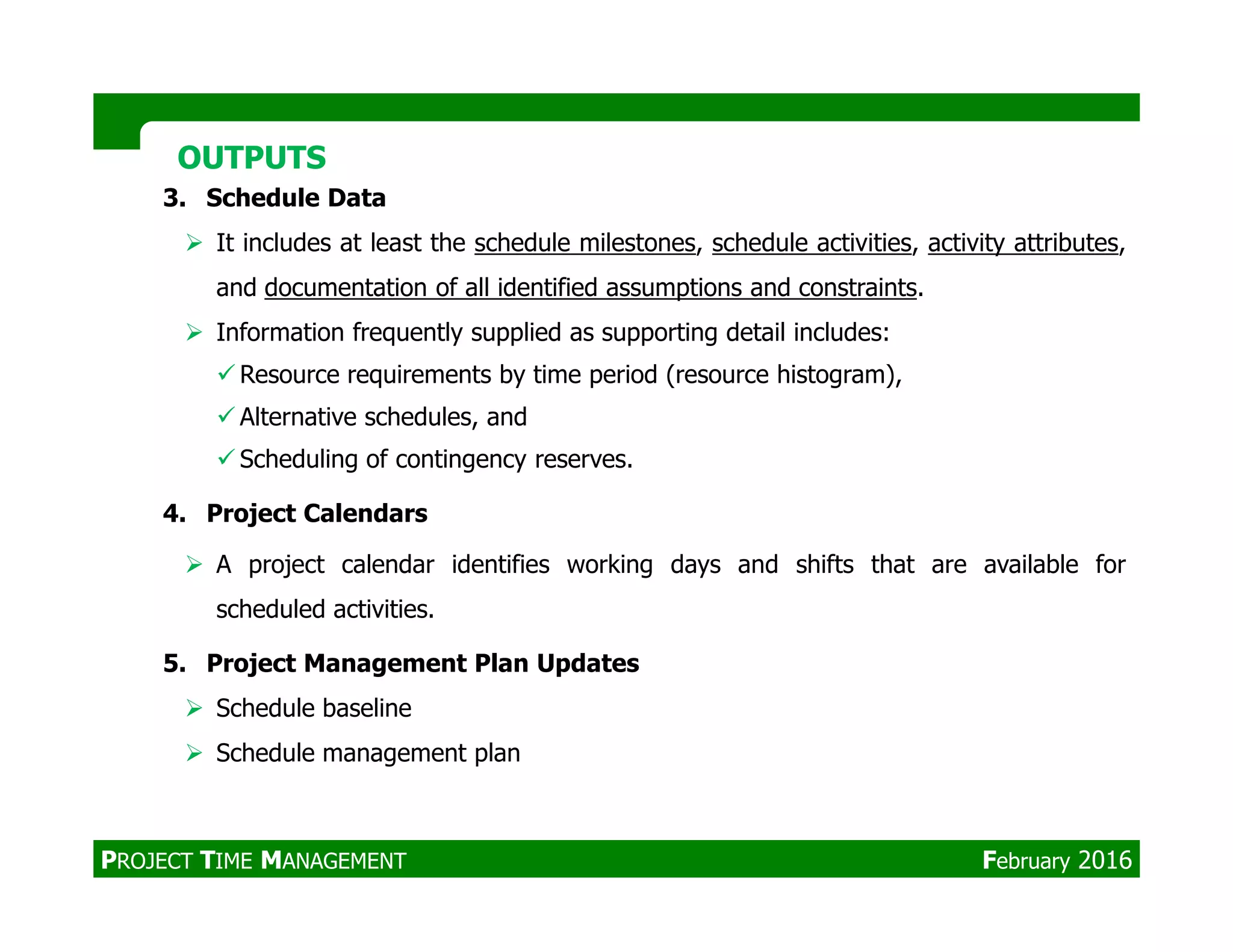 3. Schedule Data
It includes at least the schedule milestones, schedule activities, activity attributes,
and documentation of all identified assumptions and constraints.
Information frequently supplied as supporting detail includes:
Resource requirements by time period (resource histogram),
Alternative schedules, and
Scheduling of contingency reserves.
OUTPUTSOUTPUTS
4. Project Calendars
A project calendar identifies working days and shifts that are available for
scheduled activities.
5. Project Management Plan Updates
Schedule baseline
Schedule management plan
PROJECT TIME MANAGEMENT February 2016
 