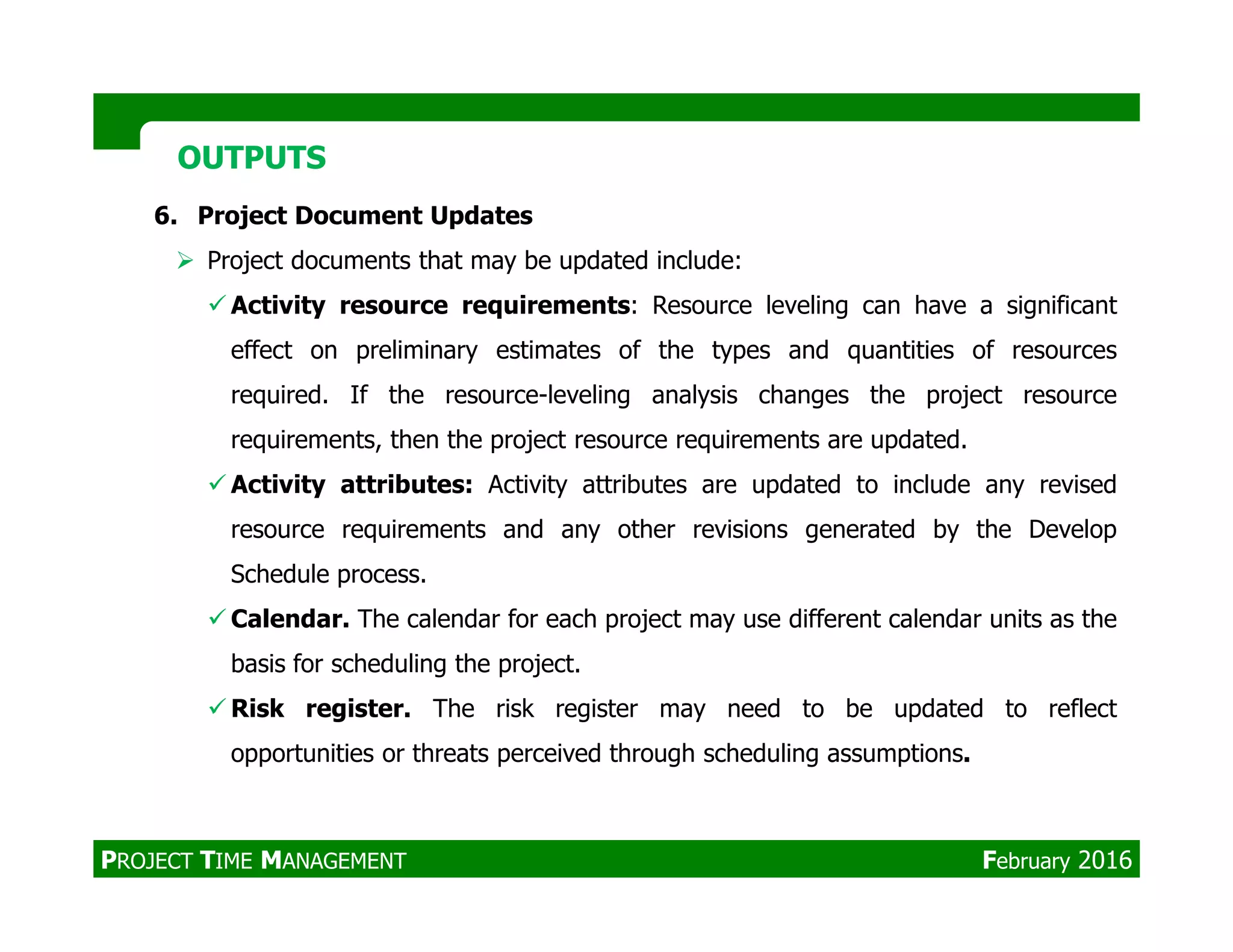 6. Project Document Updates
Project documents that may be updated include:
Activity resource requirements: Resource leveling can have a significant
effect on preliminary estimates of the types and quantities of resources
required. If the resource-leveling analysis changes the project resource
requirements, then the project resource requirements are updated.
Activity attributes: Activity attributes are updated to include any revised
OUTPUTSOUTPUTS
Activity attributes: Activity attributes are updated to include any revised
resource requirements and any other revisions generated by the Develop
Schedule process.
Calendar. The calendar for each project may use different calendar units as the
basis for scheduling the project.
Risk register. The risk register may need to be updated to reflect
opportunities or threats perceived through scheduling assumptions.
PROJECT TIME MANAGEMENT February 2016
 