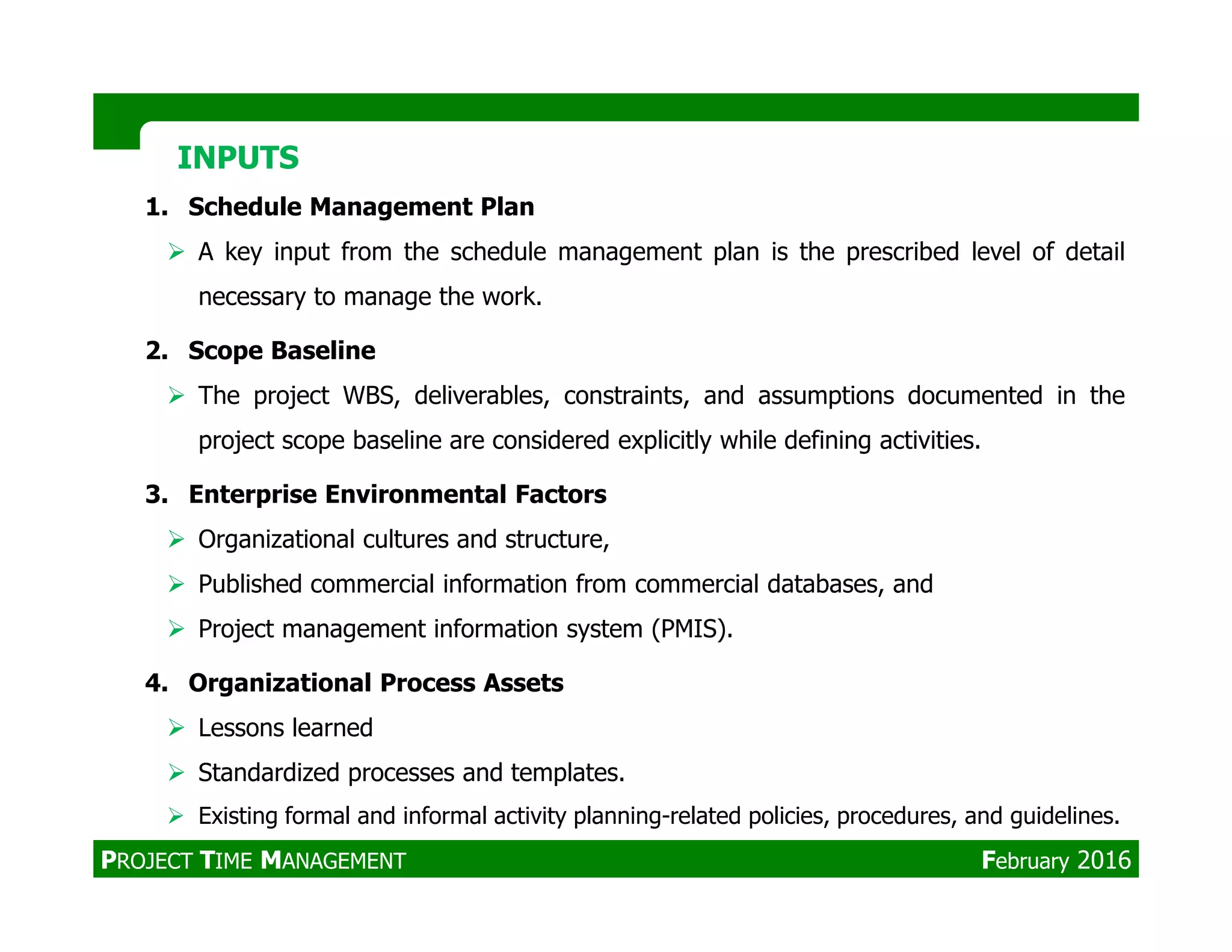 1. Schedule Management Plan
A key input from the schedule management plan is the prescribed level of detail
necessary to manage the work.
2. Scope Baseline
The project WBS, deliverables, constraints, and assumptions documented in the
project scope baseline are considered explicitly while defining activities.
INPUTSINPUTS
3. Enterprise Environmental Factors
Organizational cultures and structure,
Published commercial information from commercial databases, and
Project management information system (PMIS).
4. Organizational Process Assets
Lessons learned
Standardized processes and templates.
Existing formal and informal activity planning-related policies, procedures, and guidelines.
PROJECT TIME MANAGEMENT February 2016
 