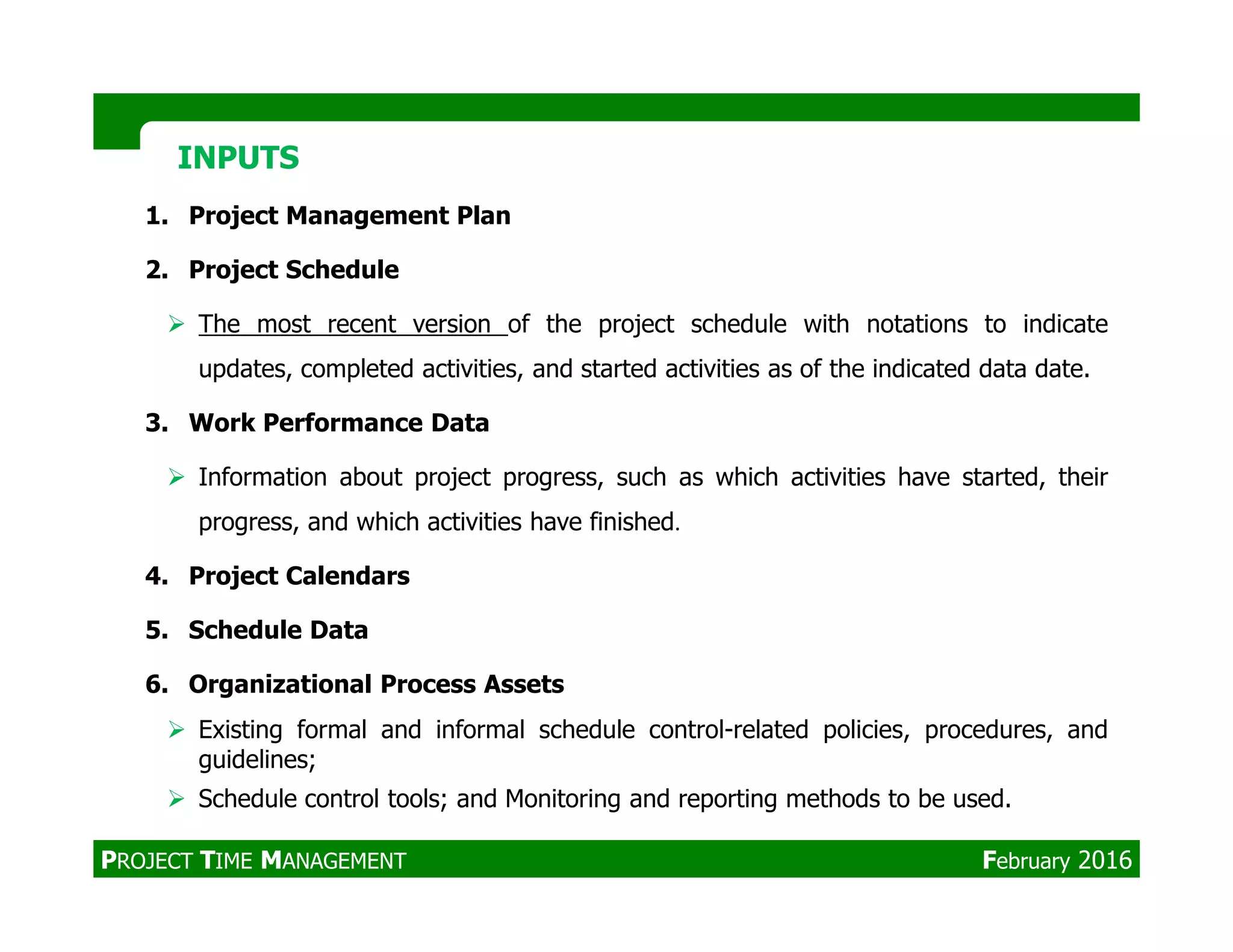 1. Project Management Plan
2. Project Schedule
The most recent version of the project schedule with notations to indicate
updates, completed activities, and started activities as of the indicated data date.
3. Work Performance Data
Information about project progress, such as which activities have started, their
INPUTSINPUTS
Information about project progress, such as which activities have started, their
progress, and which activities have finished.
4. Project Calendars
5. Schedule Data
6. Organizational Process Assets
Existing formal and informal schedule control-related policies, procedures, and
guidelines;
Schedule control tools; and Monitoring and reporting methods to be used.
PROJECT TIME MANAGEMENT February 2016
 