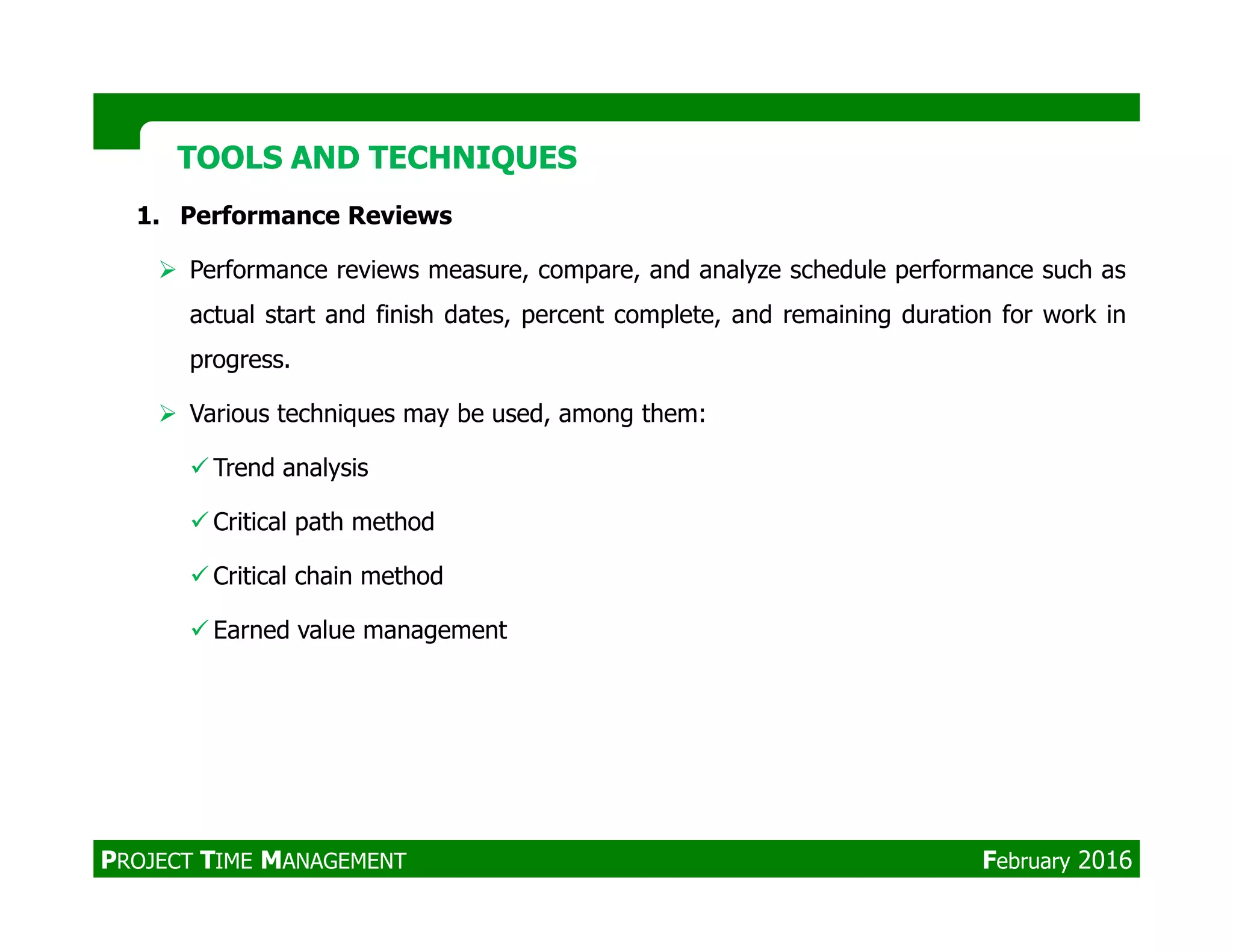 1. Performance Reviews
Performance reviews measure, compare, and analyze schedule performance such as
actual start and finish dates, percent complete, and remaining duration for work in
progress.
Various techniques may be used, among them:
Trend analysis
TOOLS AND TECHNIQUESTOOLS AND TECHNIQUES
Trend analysis
Critical path method
Critical chain method
Earned value management
PROJECT TIME MANAGEMENT February 2016
 