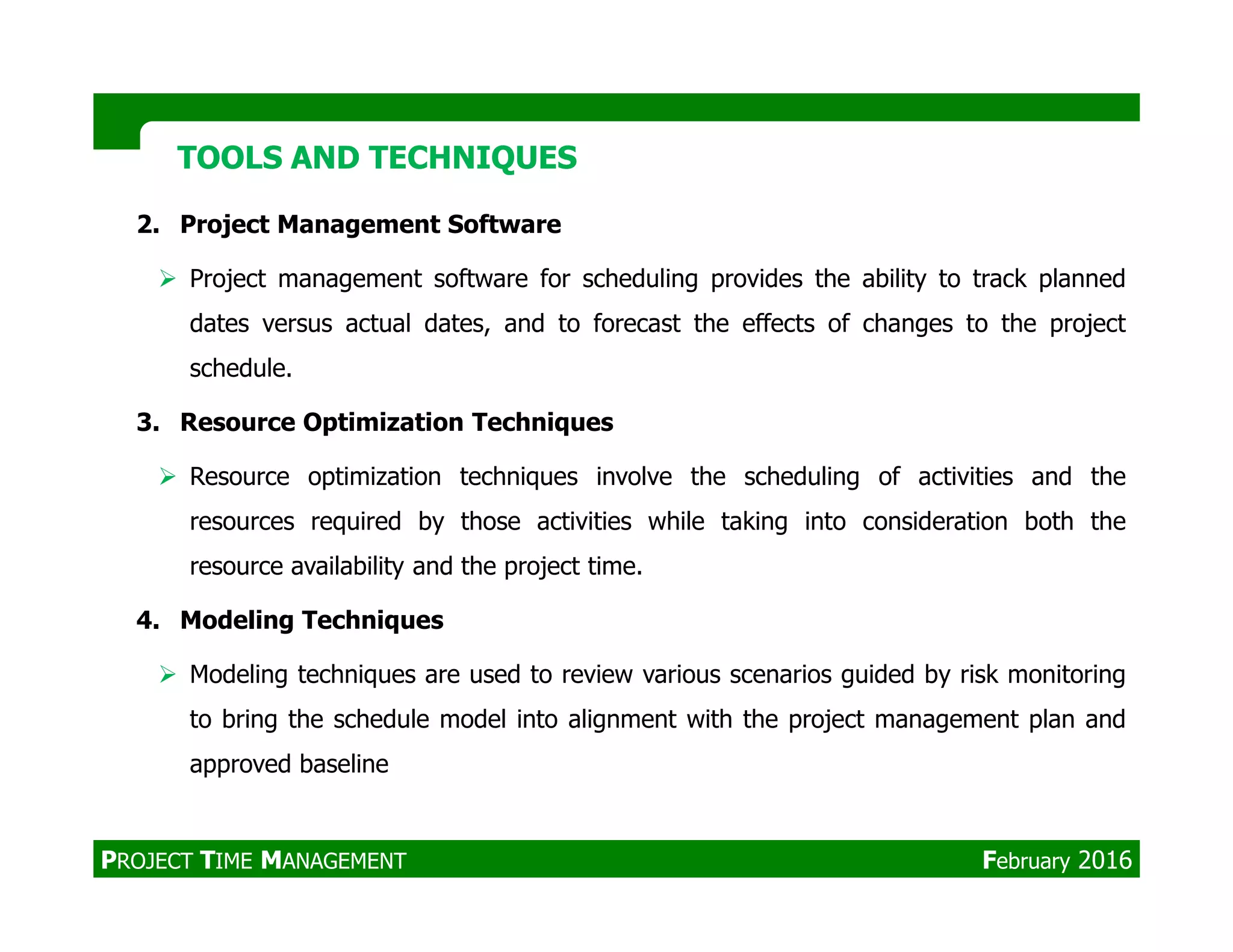 2. Project Management Software
Project management software for scheduling provides the ability to track planned
dates versus actual dates, and to forecast the effects of changes to the project
schedule.
3. Resource Optimization Techniques
Resource optimization techniques involve the scheduling of activities and the
TOOLS AND TECHNIQUESTOOLS AND TECHNIQUES
Resource optimization techniques involve the scheduling of activities and the
resources required by those activities while taking into consideration both the
resource availability and the project time.
4. Modeling Techniques
Modeling techniques are used to review various scenarios guided by risk monitoring
to bring the schedule model into alignment with the project management plan and
approved baseline
PROJECT TIME MANAGEMENT February 2016
 