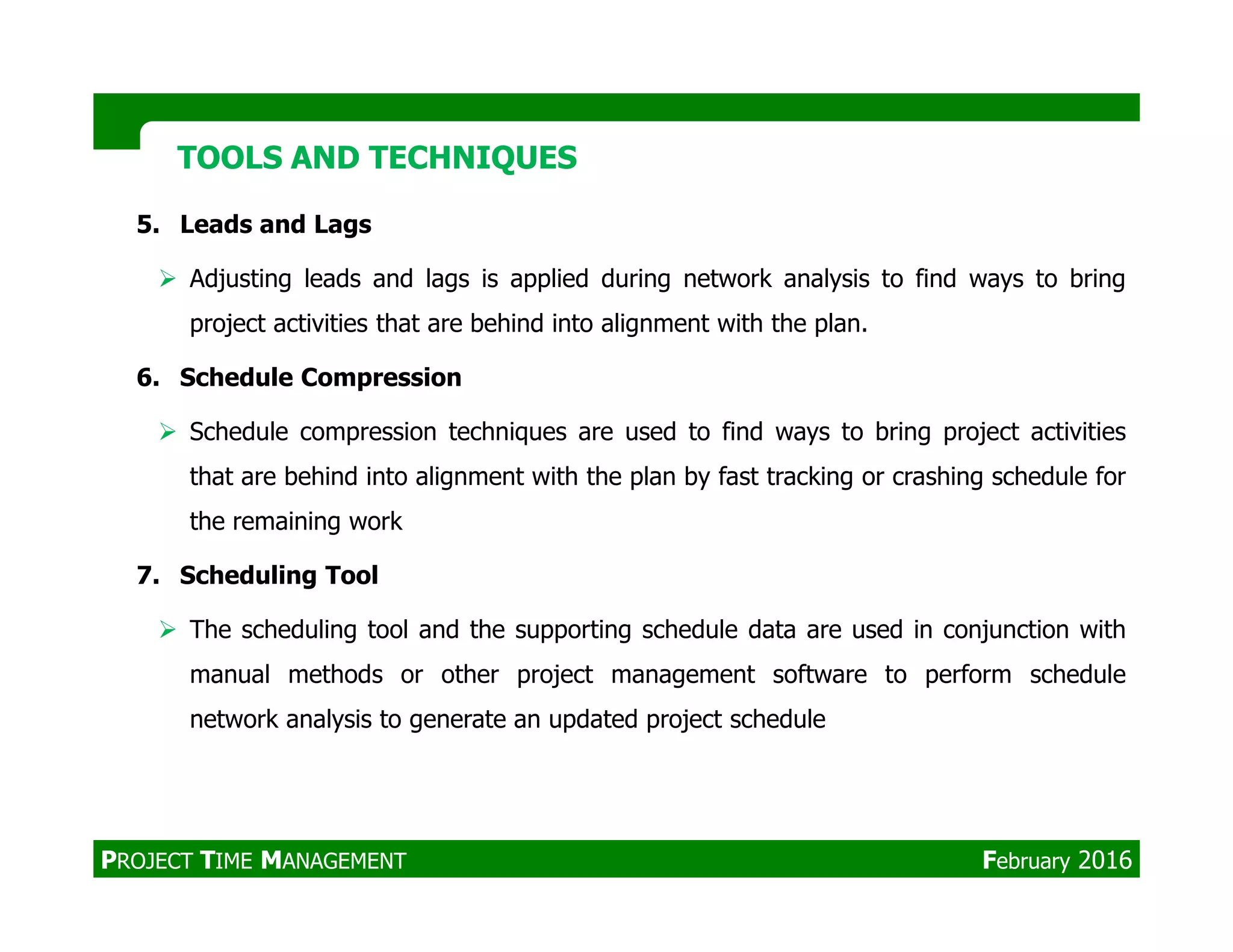 5. Leads and Lags
Adjusting leads and lags is applied during network analysis to find ways to bring
project activities that are behind into alignment with the plan.
6. Schedule Compression
Schedule compression techniques are used to find ways to bring project activities
that are behind into alignment with the plan by fast tracking or crashing schedule for
TOOLS AND TECHNIQUESTOOLS AND TECHNIQUES
that are behind into alignment with the plan by fast tracking or crashing schedule for
the remaining work
7. Scheduling Tool
The scheduling tool and the supporting schedule data are used in conjunction with
manual methods or other project management software to perform schedule
network analysis to generate an updated project schedule
PROJECT TIME MANAGEMENT February 2016
 