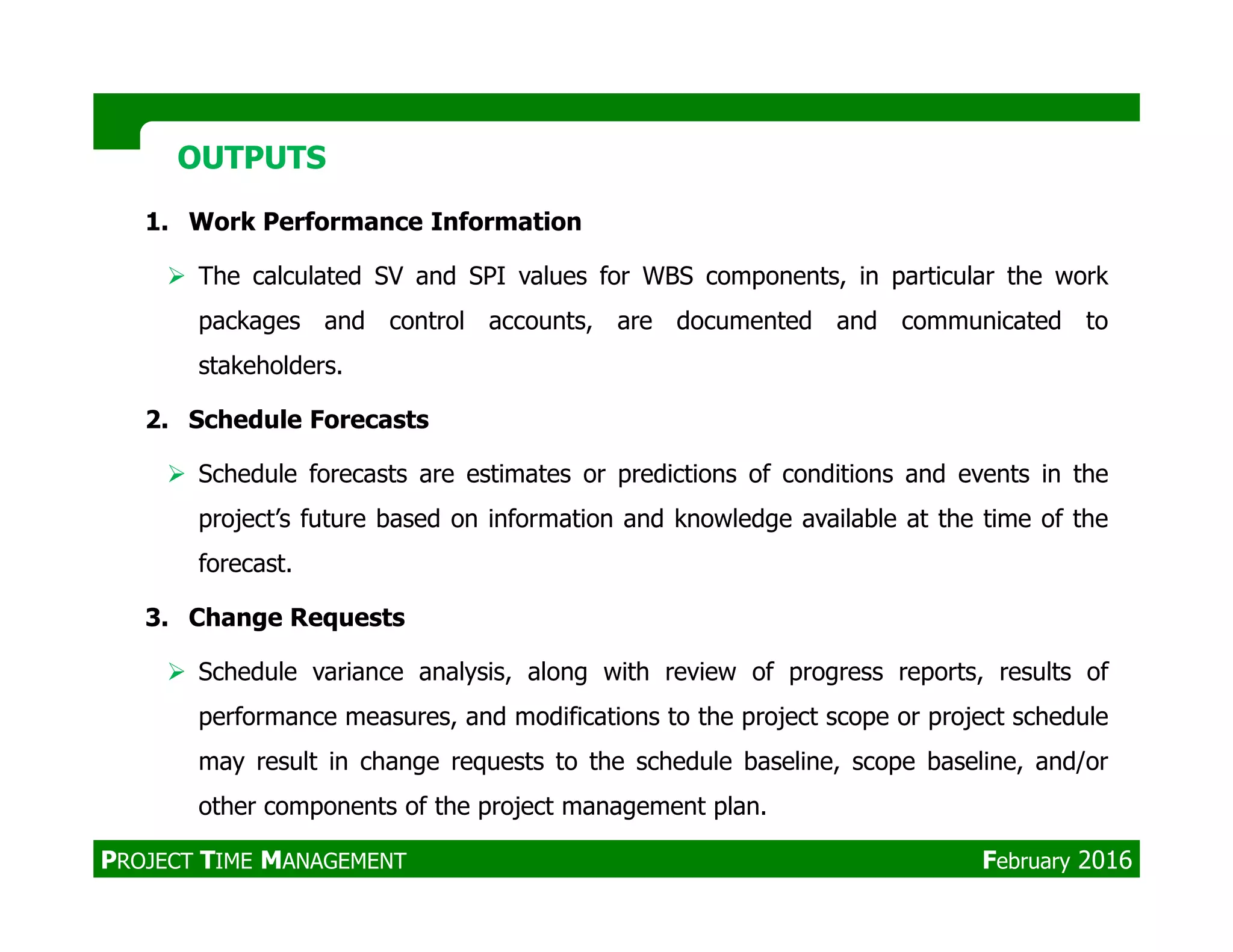 1. Work Performance Information
The calculated SV and SPI values for WBS components, in particular the work
packages and control accounts, are documented and communicated to
stakeholders.
2. Schedule Forecasts
Schedule forecasts are estimates or predictions of conditions and events in the
OUTPUTSOUTPUTS
Schedule forecasts are estimates or predictions of conditions and events in the
project’s future based on information and knowledge available at the time of the
forecast.
3. Change Requests
Schedule variance analysis, along with review of progress reports, results of
performance measures, and modifications to the project scope or project schedule
may result in change requests to the schedule baseline, scope baseline, and/or
other components of the project management plan.
PROJECT TIME MANAGEMENT February 2016
 