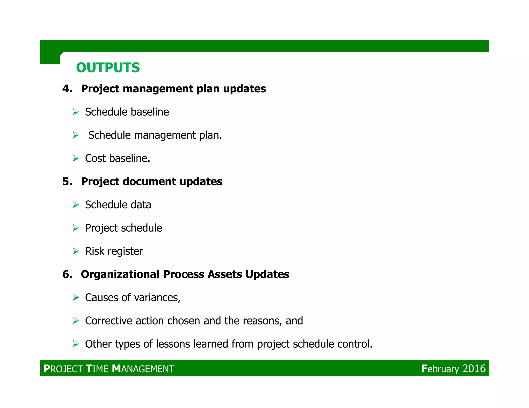 4. Project management plan updates
Schedule baseline
Schedule management plan.
Cost baseline.
5. Project document updates
Schedule data
OUTPUTSOUTPUTS
Schedule data
Project schedule
Risk register
6. Organizational Process Assets Updates
Causes of variances,
Corrective action chosen and the reasons, and
Other types of lessons learned from project schedule control.
PROJECT TIME MANAGEMENT February 2016
 