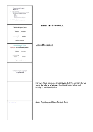 ‘Reductionist’ Project 
Approach 
 Scientific Management 
o Simplifies and reduces management to a series of 
inter-related and quantifiable components 
 Inputs 
Outputs 
Outcomes 
Defined processes and relationships 
 Has serious flaws, 
but used in all development work 
Generic Project Cycle 
Identification 
Appraisal 
Evaluation 
Implementation & 
Monitoring 
Negotiation and Approval 
PRINT THIS AS HANDOUT 
Generic Project Cycle 
Exercise: Who does each stage? 
Identification 
Appraisal 
Evaluation 
Implementation & 
Monitoring 
Negotiation and Approval 
Group Discussion 
Some examples of project 
cycle methods 
Here we have a generic project cycle, but this version shows 
some iterations of steps – feed back lessons learned, 
modify to suit the situation 
Asian Development Bank Asian Development Bank Project Cycle 
 