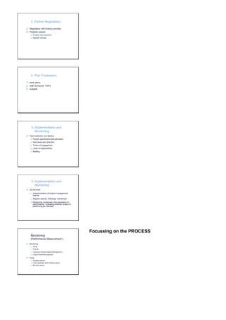 3. Partner Negotiation: 
 Negotiation with finance provider 
 Possible outputs 
o Project memorandum 
o Signed contract 
4. Plan Finalisation: 
 work plans, 
 staff structures, ToR’s 
 budgets 
5. Implementation and 
Monitoring : 
 Team selection and startup 
o Person specification/job allocation 
o Interviews and selection 
o Terms of engagement 
o Lines of responsibility 
o Briefing 
5. Implementation and 
Monitoring : 
 Do the work 
o Implementation of project management 
regime 
o Regular reports, meetings, workshops 
o Monitoring: systematic documentation of 
performance - indicating whether project is 
performing as intended 
Monitoring 
(Performance Measurement ) 
 Monitoring 
o Inputs 
o Outputs 
o Outcomes (Results Based Management ) 
o Logical framework approach 
 Tools: 
o Progress reports 
o Team meetings, team briefing reports 
o Mid term review 
Focussing on the PROCESS 
 