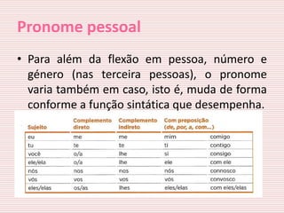 Pronome pessoal
• Para além da flexão em pessoa, número e
  género (nas terceira pessoas), o pronome
  varia também em caso, isto é, muda de forma
  conforme a função sintática que desempenha.
 