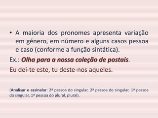 • A maioria dos pronomes apresenta variação
  em género, em número e alguns casos pessoa
  e caso (conforme a função sintática).
Ex.: Olha para a nossa coleção de postais.
Eu dei-te este, tu deste-nos aqueles.

(Analisar e assinalar: 2ª pessoa do singular, 2ª pessoa do singular, 1ª pessoa
do singular, 1ª pessoa do plural, plural).
 